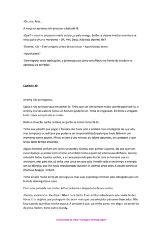 -Oh, sim. Mas...
A moça se apressou em procurar a bata de lã.
-Que? – inquiriu enquanto metia os braços pela manga. Então se deteve imediatamente e se
virou para olhar o mordomo – Oh, meu Deus. Não esta doente, Ne?
-Doente, não – Evers engoliu antes de continuar – Apunhalado, temo.
-Apunhalado?
-Sem esperar mais explicações, a jovem passou como uma flecha na frente do criado e se
apressou ao corredor.
Capítulo 20
Jeremy não se enganou.
Sabia e não se importava em admiti-lo. Tinha que ser um homem muito valente para fazê-lo, e
Jeremy era tão valente como um homem poderia ser. Tinha se enganado. Ele tinha estragado
tudo. Havia complicado as coisas.
Dada a situação, só lhe restava pergunta-se como consertá-lo.
Tinha que admitir que pegar o francês não havia sido a decisão mais inteligente de sua vida,
mas tampouco acreditava que pudesse ser responsabilizado pelo que havia feito em um
momento como aquele. Afinal, esteve a uns minuto, ou talvez segundos, de conseguir o que
levou tanto tempo ansiando.
Alguns homens sonham em construir pontes. Outros, com ganhar a guerra. Os que queriam
curar doenças e acabar com a fome, e também tinha a quem só interessava dinheiro. Jeremy
entendia todos aqueles sonhos, e estava preparado para tratar com os homens que as
ansiavam, mas para ele, só tinha uma coisa em que valia investir todo o seu tempo e energia;
um só objetivo, que lhe havia impulsionado durante os últimos cinco anos. E aquele sonho se
chamava Maggie Herbert.
Tinha estado muito perto de consegui-lo. mas suas esperanças tinham sido estragadas por um
francês deselegante e ruivo.
Com uma palmada nas costas, Althorpe havia o despertado de seu sonho.
-Vamos, excelência - lhe disse - Não é para tanto. Esses cristais não devem valer mais de dez
libras. E os objetos que protegiam não eram mais que uns estúpidos pássaros dissecados. Não
faça caso do que disse minha esposa. A verdade é que, da minha parte, me alegro de perde-los
de vista. Vamos, tome outro brandy.
Comunidade do orkut “Traduções de Mag Cabot”
 