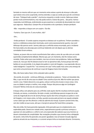 Sentado no mesmo sofá em que um momento antes esteve a ponto de alcançar a dita pela
qual esteve cinco anos suspirando, Jeremy estendeu o copo ao conde para que ele a enchesse
de novo. “Coloquei tudo a perder”, murmurou enquanto o conde o servia. Sabia que estava
pondo muito sentimentalismo, mas não podia evitá-lo. Esteve tão perto... tão perto.-Vamos -
respondeu Lord Althorpe, endireitando-se para examinar o conteúdo do decantador de cristal
que segurava - Nada disso. Compre-lhe um bracelete e ela o perdoara. Sempre perdoam.
-Não - respondeu o duque com um suspiro - Ela não.
-Tonteira. Claro que sim. É uma mulher, não?
-Sim...
-Então perdoará - O conde suspirou enquanto se deixava cair na poltrona. Tinham acendido a
lareira e a biblioteca estava bem iluminada, assim como excessivamente quente, mas Lord
Althorpe não parecia sentir. Jeremy sabia que o anfitrião estava encantado, pois o incidente
lhe havia dado uma desculpa para continuar bebendo com ele depois que os demais
convidados foram embora.
Todavia, ao jovem não era muito reconfortante falar sobre o amor de sua vida com um conde
quarentão completamente bêbado. Mesmo que, por um momento, não lhe restava outro
remédio. Podia voltar para casa também, mas isso só traria mais problemas. Sabia que Maggie
estaria ali, mas que não lhe deixaria tocá-la nem se aproximar dela, furiosa porque ele tinha
batido em seu prometido. A viu depois de quebrar o nariz do frangote, e sua expressão não era
nada indulgente. E aquele frio “ nos veremos em casa” tinha soado mais como uma ameaça do
que como uma promessa de continuar o que de Veygoux havia interrompido.
Não, não havia nada a fazer; tinha colocado tudo a perder.
-De acordo, de acordo - continuou Althorpe, arrastando as palavras - Talvez um bracelete não.
Mas, o que me diz de uma casa na cidade? Uma casinha só pra ela. Não há mulher que possa
resistir a isso. Poderá decorá-la a seu gosto, colocar cortinas de encaixe e essas coisas. Uma
casa na cidade é sempre o melhor, meu amigo. Porque não procura algo em Cardington
Crescent? Minha irmã vive ali e esta encantada.
O duque olhou com pêsame para seu anfitrião; tudo aquilo não lhe resultava nenhuma ajuda.
Contudo, ao menos, o entretinha. De todo o modo, Lord Althorpe parecia incapaz de se dar
conta da magnitude do erro de Jeremy.Porque aquilo não tinha começado ao quebrar o nariz
do frangote, e sim meses antes, na Índia, quando escutou pela primeira vez aquele estúpido
rumor sobre que iam lhe oferecer a mão da sobrinha do marajá. O jovem coronel tinha rido,
sem dar credito ao que ouvia, até que o marajá em pessoa lhe havia feito a proposta.
Mas ate então, lhe havia parecido engraçado, tinha pensado que era simplesmente uma
esplendida piada. Deveria ter notado antes, especialmente quando a princesa começou a
aparecer em atos públicos e a olhá-lo com uma expressão tão sedutora que seus homens se
davam cotoveladas de cumplicidade. Nas recepções privadas a que Jeremy tinha a obrigação
de assistir, Usha tinha lhe parecido uma jovem agradável, mas só haviam trocado algumas
palavras através de seu interprete, e o coronel sempre tinha se mostrado distante. Entretanto,
Comunidade do orkut “Traduções de Mag Cabot”
 