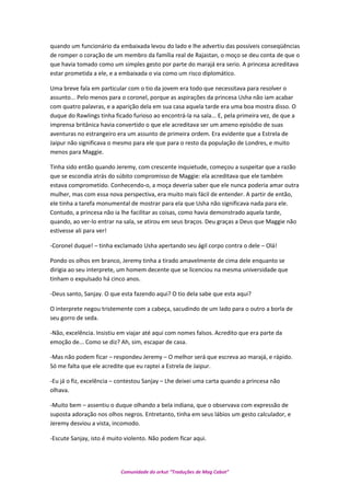 quando um funcionário da embaixada levou do lado e lhe advertiu das possíveis conseqüências
de romper o coração de um membro da família real de Rajastan, o moço se deu conta de que o
que havia tomado como um simples gesto por parte do marajá era serio. A princesa acreditava
estar prometida a ele, e a embaixada o via como um risco diplomático.
Uma breve fala em particular com o tio da jovem era todo que necessitava para resolver o
assunto... Pelo menos para o coronel, porque as aspirações da princesa Usha não iam acabar
com quatro palavras, e a aparição dela em sua casa aquela tarde era uma boa mostra disso. O
duque do Rawlings tinha ficado furioso ao encontrá-la na sala... E, pela primeira vez, de que a
imprensa britânica havia convertido o que ele acreditava ser um ameno episódio de suas
aventuras no estrangeiro era um assunto de primeira ordem. Era evidente que a Estrela de
Jaipur não significava o mesmo para ele que para o resto da população de Londres, e muito
menos para Maggie.
Tinha sido então quando Jeremy, com crescente inquietude, começou a suspeitar que a razão
que se escondia atrás do súbito compromisso de Maggie: ela acreditava que ele também
estava comprometido. Conhecendo-o, a moça deveria saber que ele nunca poderia amar outra
mulher, mas com essa nova perspectiva, era muito mais fácil de entender. A partir de então,
ele tinha a tarefa monumental de mostrar para ela que Usha não significava nada para ele.
Contudo, a princesa não ia lhe facilitar as coisas, como havia demonstrado aquela tarde,
quando, ao ver-lo entrar na sala, se atirou em seus braços. Deu graças a Deus que Maggie não
estivesse ali para ver!
-Coronel duque! – tinha exclamado Usha apertando seu ágil corpo contra o dele – Olá!
Pondo os olhos em branco, Jeremy tinha a tirado amavelmente de cima dele enquanto se
dirigia ao seu interprete, um homem decente que se licenciou na mesma universidade que
tinham o expulsado há cinco anos.
-Deus santo, Sanjay. O que esta fazendo aqui? O tio dela sabe que esta aqui?
O interprete negou tristemente com a cabeça, sacudindo de um lado para o outro a borla de
seu gorro de seda.
-Não, excelência. Insistiu em viajar até aqui com nomes falsos. Acredito que era parte da
emoção de... Como se diz? Ah, sim, escapar de casa.
-Mas não podem ficar – respondeu Jeremy – O melhor será que escreva ao marajá, e rápido.
Só me falta que ele acredite que eu raptei a Estrela de Jaipur.
-Eu já o fiz, excelência – contestou Sanjay – Lhe deixei uma carta quando a princesa não
olhava.
-Muito bem – assentiu o duque olhando a bela indiana, que o observava com expressão de
suposta adoração nos olhos negros. Entretanto, tinha em seus lábios um gesto calculador, e
Jeremy desviou a vista, incomodo.
-Escute Sanjay, isto é muito violento. Não podem ficar aqui.
Comunidade do orkut “Traduções de Mag Cabot”
 
