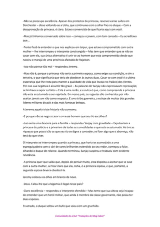 -Não se preocupe excelência. Apesar dos protestos da princesa, reservei varias suítes em
Dorchester – disse voltando-se a Usha, que continuava com o olhar fixo no duque – Com a
desaprovação da princesa, é claro. Estava convencida de que ficaria aqui com você.
-Mas já tínhamos conversado sobre isso – começou o jovem, com tom cansado – Eu acreditava
que...
-Tentei fazê-la entender o que nos explicou em Jaipur, que estava comprometido com outra
mulher – lhe interrompeu o interprete constrangido – Mas tem que entender que se não se
casar com ela, sua única alternativa é unir-se ao homem que esta comprometida desde que
nasceu o marajá de uma província afastada de Rajastan.
-Isso não parece tão mal – respondeu Jeremy.
-Mas não é, porque a princesa não seria a primeira esposa, como exige sua condição, e sim a
terceira, o que significaria que teria de obedecer às outras duas. Casar-se com você é a ultima
esperança que lhe resta para manter a qualidade de vida que levava no Palácio dos Ventos.
Por isso sua negativa é assunto tão grave – As palavras de Sanjay não expressavam reprovação;
se limitava a expor os fatos – Esta é uma razão, e a outra é que, como compreende a princesa
não esta acostumada a ser rejeitada. Em nosso país, os rajputas são conhecidos por não
aceitar jamais um não como resposta. É uma tribo guerreira, a estirpe de muitos dos grandes
lideres militares do país e das mais famosas belezas.
A Jeremy aquela triste historia não comoveu.
-E porque não se nega a casar com esse homem que seu tio escolheu?
-Isso seria uma desonra para a família – respondeu Sanjay com gravidade – Expulsariam a
princesa do palácio e a privariam de todas as comodidades a que esta acostumada. As únicas
riquezas que possui são as que seu tio se digna a conceder; se fizer algo que o aborreça, não
terá do que viver.
O interprete se interrompeu quando a princesa, que havia se acomodado a uma
espreguiçadeira com o sári de cores brilhantes estendido ao seu redor, começou a falar,
olhando o duque de relance. Quando terminou, Sanjay suspirou e traduziu com evidente
relutância.
-A princesa quer que saiba que, depois de pensar muito, esta disposta a aceitar que se case
com a outra mulher, se ficar claro que ela, Usha, é a primeira esposa, e que, portanto, a
segunda esposa devera obedecê-la.
Jeremy colocou os olhos em branco de novo.
-Deus. Falou-lhe que a bigamia é ilegal nesse país?
-Claro excelência – respondeu o interprete ofendido – Mas temo que sua alteza seja incapaz
de entender que um herói militar, que ainda é membro da classe governante, não possa ter
duas esposas.
Frustrado, o duque soltou um bufo que soou com um grunhido.
Comunidade do orkut “Traduções de Mag Cabot”
 
