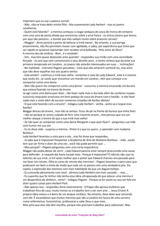 importem que eu use a palavra carnal!
- Não , não se trata deles minha filha - fala suavemente Lady Herbert - mas os jovens
cavalheiros
- Quem está falando? - a menina começou a rasgar pedaços de casca do tronco de cerejeira
com uma vara de ponta afiada que encontrou sobre a erva fresca - os únicos jovens que temos
por aqui são pastores , e duvido que eles saibam muito sobre prazeres carnais!
- Maggie! - Anne parecia a ponto de beliscar a irmã menor , No entanto, a sua barriga
proeminente, não lhe permitem mover com agilidade, e sabia, por experiência que tinha que
ser rápido se quisesse repreender sem receber uma bofetada.- Pelo amor de Deus!
A menina deu de ombros - Bom , é a verdade!
- Sim , mas tem quase dezessete anos querida! - respondeu sua irmão com uma serenidade
forçada - no ano que vem comemorará o seus dezoito anos , e tenho certeza que durante sua
primeira temporada em Londres , os jovens não estarão interessados em suas ... inclinações!
- Na realidade - interveio Pegeen pensativa - creio que eles amariam conhecê-las, mas acho
que não deve espalhar isso aos quatro ventos
- Está vendo? - continua a irmã mais velha - tomemos o caso de Lady Edward , este é o mesmo
que vocês diz , se vocês quer encontrar um marido em Londres , têm que começar a se
comportar como uma dama.
- Mas não quero me comportar como uma dama! - sussurrou a menina encarando um buraco
que estava fazendo no tronco da árvore
se agir como uma dama quer dizer , não fazer nada mais o dia todo além de combinar roupas-
sussurrou enquanto arrancava um bom pedaço da casca da árvore com o bastão - e não fazer
nada mais a noite além de escutar conversas insípidas de barões idiotas!
- O que está fazendo com a árvore? - indagou Lady Herbert - venha , sente-se e largue esse
bastão!
Maggie desceu da árvore , mas não se sentou. Ficou de pé na frente do buraco que tinha feito
- não sei porque se sentiu culpada de ferir uma inocente árvore , mas pensou que era um
melhor ataque a árvore do que a sua irmã mais velha!
- Se não quer se comportar como uma dama Margaret o que quer fazer? - perguntou sua mãe
com humor em sua voz
- Eu te disse mãe - suspirou a menina - Pintar é o que eu quero , e aprender com madame
Bonheur.
Lady Herbert levantou a vista para o céu , mas foi Anne que respondeu.
- Já sabe que é impossível freqüentar a Academia de Arte de Madame Bonheur. - mãe , vocês
tem que ser firme e dizer de uma vez , você não pode permitir que ...
- Mas porquê? - Pegeen perguntou com uma certa impaciência
Maggie não podia deixar de sorrir , Lady Edward parecia estar sempre procurando uma causa
para defender , e naquele dia havia tocado nela.- Porque é impossível? É ridículo não usar os
talentos de sua irmã , é mil vezes melhor que o pintor que Edward chamou ano passado para
me fazer um retrato. Olha as cores do retrato dos meninos! - Pegeen levantou o pano para que
pudessem ver bem o misto de modo que cada um se parece com uma verdadeira jóia. Ela
captou a expressão dos meninos com mais habilidade do que um daguerreótipo.
- Eu concordo plenamente com você - afirmou Lady Herbert com tom cansado , - mas ...
- Eu suponho que Sir Arthur não tenha essa idéia ultrapassada de que educar uma menina é
um desperdício de dinheiro , certo? - indagou Pegeen - Porque se for assim eu vou ser feliz em
dizer quatro coisas para Herbert Park
- Não apenas isso - respondeu Anne severamente - O Papai não aprova mulheres que
trabalham fora de casa, muito menos se o trabalho tem a ver com arte ... Jesus Cristo! A
própria idéia coloca-o à beira de um ataque cardíaco. No entanto, devo dizer que concordo
com ele. É escandaloso que muitas meninas que vão a Londres em busca de uma carreira
como enfermeiras, funcionárias, professoras e sabe Deus o que mais.
Mas acho que elas não têm escolha, porque elas precisam trabalhar para sobreviver. Mas
Comunidade do orkut “Traduções de Mag Cabot”
 