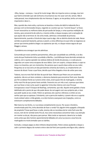 -Olha, Sanjay – começou – Isso já foi muito longe. Não me importa como o consiga, mas tem
que fazê-la entender que sob nenhuma circunstancia vou me casar com ela. Jamais. Não é
nada pessoal, mas simplesmente não me interessa. E agora, se me perdoa, tenho um encontro
importante e devo ir...
Mas, quando deu meia volta, a princesa se levantou e tratou de detê-lo rodeando-lhe o
pescoço com os bronzeados braços, negando se a aceitar que seu “coronel duque” se fosse.
Foram necessários os melhores dotes de persuasão de Sanjay, e umas quantas maldições de
Jeremy, para convencê-la de solta-lo, e mesmo então, o duque escapou com a sensação de
que aquilo não ia terminar ali. De certo modo, admirava a tenacidade da princesa.
Aparentemente, quando a Estrela de Jaipur queria algo, não se detinha diante de nada. Nesse
sentido se pareciam bastante, pensou o jovem; a única diferença era que Usha se enganava ao
pensar que Jeremy poderia chegar a se apaixonar por ela, e o duque estava seguro de que
Maggie o amava.
O problema era conseguir que ela admitisse.
Consumido por esses sombrios pensamentos, olhou por casualidade seu anfitrião, e se deu
conta de que finalmente tinha sucumbido a Morfeu ; Lord Althorpe havia dormido sentado na
cadeira, com o queixo apoiado nas sedosas dobras de tecido do pescoço, e a cada poucos
segundos um suave ronco escapava de seus lábios. Com um suspiro, o duque deixou o copo na
mesa e se levantou; por uns momentos, lhe pareceu que o quarto dava voltas ao seu redor.
Perguntou-se se isso seria um dos persistentes sintomas da malaria, ou simplesmente um
excesso de álcool. Fosse o que fosse, decidiu que tinha chegado a hora de voltar para casa.
Todavia, isso era mais fácil de falar do que de fazer. Mesmo que Peters era um excelente
ajudante, não era um bom condutor, e demorou bastante para encontrar Park Lane. Quando
por fim se deteve frente ao numero vinte e dois, eram quase três da madrugada, e Jeremy
tinha mais frio do que jamais havia sentido. Fevereiro era um mês cruel, e pensou que talvez
por isso fosse o mais curto; quem ia agüentar trinta dias inteiros com esse frio que
transpassava o osso? O duque de Rawlings, certamente, que não. Aquele vento gelado o havia
debilitado até o ponto de que não pode descer da carruagem com seus próprios pés, e teve
que pedir ajuda ao seu criado. Peters se apressou ate a porta e ofereceu o ombro ao seu
senhor para que se apoiasse. Entretanto, com a perna de madeira, o jovem não era o suporte
muito estável sobre o chão gelado, e os dois homens avançavam aos tropeções, como se
estivessem completamente bêbados.
Não havia luz nos faróis, e a rua estava completamente escura. Por acaso o faroleiro,
amedrontado pelo frio, tinha desistido de fazer a ronda? Ou alguém tinha apagado a lâmpada
de propósito? Fosse qual fosse a razão, Jeremy não se recordava de ter visto Park Lane tão
escura, nem de ter sentido tanto frio ali, mas como necessitava concentrar toda a sua atenção
em manter se de pé, não parou para pensar. Mais tarde se reprovaria: deveria ter se dado
conta antes que dois homens aparentemente bêbados em uma rua escura a essa hora da
madrugada era muito tentador para os ladrões.
Contudo, o ataque pegou os dois militares desprevenidos. Peters estava ajudando o duque a
subir o primeiro degrau do numero vinte e dois de Park Lane quando uma figura alta, coberta
Comunidade do orkut “Traduções de Mag Cabot”
 