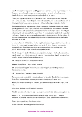Essas foram as primeiras palavras que Maggie escutou ao cruzar o portal da porta do quarto do
duque, e o tom de irritação em que foram pronunciadas a fez sentir-se imediatamente
aliviada. Se Jeremy podia se queixar desse modo, não devia ser grave.
Todavia, seu aspecto assustava. Estava deitado na cama, recostado sobre umas almofadas,
com o torso desnudo. A moça não podia ver se estava de calça, pois as cobertas lhe cobriam da
cintura para baixo. Estava branco como cera, e tinha uma bandagem no ombro direito.
-Só quero assegurar-me que deixou de sangrar – respondeu, com agressividade, um homem
que Maggie não tinha visto e que parecia ser um criado do duque. O jovem havia subido na
escada que tinha ao lado da enorme cama e estava tentando olhar por debaixo da bandagem.
Entretanto, não estava sendo fácil, e sua tarefa se via obstruída pela resistência de seu senhor
e pelo que a Maggie pareceu ser um pedaço de madeira atada a sua perna direita, debaixo do
joelho. A moça supôs que não devia ser fácil manter-se em equilíbrio com uma só perna em
um degrau de escada.
Ao servente foi mais difícil ainda se manter de pé instantes depois, quando Jeremy levantou os
olhos e viu a moça no portal da porta. Com uma careta de dor, o duque se levantou com
bruscalidade, e o ajudante perdeu completamente o equilíbrio; entretanto, graças a uns
rápidos reflexos, se agarrou as cortinas do dossel e evitou cair.
-Você! – o duque trocou de mão o copo do que parecia ser uísque e sinalizou Evers, que tinha
seguido Maggie com atitude submissa ate o quarto – Esta despedido! Já pode começar a fazer
as malas, porque te quero fora amanhã de manhã.
-Oh, por Deus! – exclamou o mordomo, tenebroso.
Margaret ficou olhando a figura deitada na cama.
-Oh, Jerry, cale-se. Não pode despedir Evers. Avisou-me porque você não queria que
chamassem o medico...
- Ou a Scotland Yard – interveio o criado, queixoso.
-Também te proibi de acordá-la – replicou o duque, carrancudo – Desobedeceu a uma ordem
direta. Evers pode vir buscar seu pagamento na semana que vem. E agora, fora.
-Não, Evers – respondeu a moça ao servente, que se retirava apressadamente – Fique onde
esta.
O mordomo se deteve e olhou por cima do ombro.
-Acredito que será melhor que eu faça o que sugere sua excelência – objetou desculpando-se.
-Besteira – foi a sucinta resposta de Maggie, antes de voltar para a cama – É grave? –
perguntou ao ajudante, que a mirava com a boca aberta desde que havia entrado no quarto.
-Pois... – começou o jovem olhando seu senhor.
-Quero a verdade – disse Maggie cruzando os braços.
Comunidade do orkut “Traduções de Mag Cabot”
 