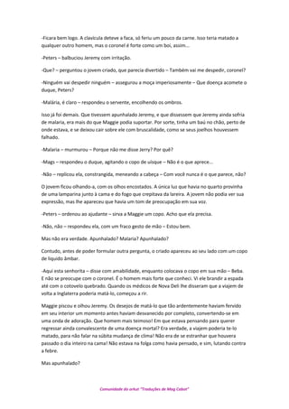 -Ficara bem logo. A clavícula deteve a faca, só feriu um pouco da carne. Isso teria matado a
qualquer outro homem, mas o coronel é forte como um boi, assim...
-Peters – balbuciou Jeremy com irritação.
-Que? – perguntou o jovem criado, que parecia divertido – Também vai me despedir, coronel?
-Ninguém vai despedir ninguém – assegurou a moça imperiosamente – Que doença acomete o
duque, Peters?
-Malária, é claro – respondeu o servente, encolhendo os ombros.
Isso já foi demais. Que tivessem apunhalado Jeremy, e que dissessem que Jeremy ainda sofria
de malaria, era mais do que Maggie podia suportar. Por sorte, tinha um baú no chão, perto de
onde estava, e se deixou cair sobre ele com bruscalidade, como se seus joelhos houvessem
falhado.
-Malaria – murmurou – Porque não me disse Jerry? Por quê?
-Mags – respondeu o duque, agitando o copo de uísque – Não é o que aprece...
-Não – replicou ela, constrangida, meneando a cabeça – Com você nunca é o que parece, não?
O jovem ficou olhando-a, com os olhos encostados. A única luz que havia no quarto provinha
de uma lamparina junto à cama e do fogo que crepitava da lareira. A jovem não podia ver sua
expressão, mas lhe apareceu que havia um tom de preocupação em sua voz.
-Peters – ordenou ao ajudante – sirva a Maggie um copo. Acho que ela precisa.
-Não, não – respondeu ela, com um fraco gesto de mão – Estou bem.
Mas não era verdade. Apunhalado? Malaria? Apunhalado?
Contudo, antes de poder formular outra pergunta, o criado apareceu ao seu lado com um copo
de liquido âmbar.
-Aqui esta senhorita – disse com amabilidade, enquanto colocava o copo em sua mão – Beba.
E não se preocupe com o coronel. É o homem mais forte que conheci. Vi ele brandir a espada
até com o cotovelo quebrado. Quando os médicos de Nova Deli lhe disseram que a viajem de
volta a Inglaterra poderia matá-lo, começou a rir.
Maggie piscou e olhou Jeremy. Os desejos de matá-lo que tão ardentemente haviam fervido
em seu interior um momento antes haviam desvanecido por completo, convertendo-se em
uma onda de adoração. Que homem mais teimoso! Em que estava pensando para querer
regressar ainda convalescente de uma doença mortal? Era verdade, a viajem poderia te-lo
matado, para não falar na súbita mudança de clima! Não era de se estranhar que houvera
passado o dia inteiro na cama! Não estava na folga como havia pensado, e sim, lutando contra
a febre.
Mas apunhalado?
Comunidade do orkut “Traduções de Mag Cabot”
 