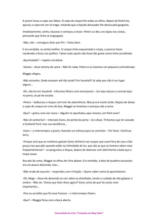 A jovem levou o copo aos lábios. O copo de uísque lhe ardeu os olhos, depois de fechá-los,
apurou o copo em um só trago, notando que o liquido abrasador lhe descia pela garganta.
Imediatamente, sentiu náuseas e começou a tossir. Peters Le deu uns tapas nas costas,
pensando que tinha se engasgado.
-Não, não – conseguiu dizer por fim – Estou bem.
E era verdade, se sentia melhor. O uísque tinha esquentado o corpo, e parecia haver
recobrado a força nos joelhos. Talvez tudo aquilo não fosse tão grave como tinha acreditado.
-Apunhalado? – repetiu incrédula.
-Vamos – disse Jeremy da cama – Não foi nada. Peters e eu tivemos um pequeno contratempo.
Maggie ofegou.
-Não estranho. Onde estavam até tão tarde? Em Vauxhall? Já sabe que não é um lugar
seguro...
-Oh, não foi em Vauxhall - informou Peters com entusiasmo – Um tipo atacou o coronel aqui
na porta, ao pé da escada.
-Peters – balbuciou o duque com tom de advertência. Mas já era muito tarde. Depois de deixar
o copo de uísque em cima do baú, Maggie se levantou e avançou até a cama.
-Que? – gritou com voz rouca – Alguém te apunhalou aqui mesmo, em Park Lane?
-Não vê senhorita? – interveio Evers, do portal da porta – Já o disse. Tínhamos que ter avisado
a Scotland Yard, mas sua excelência...
-Evers – o interrompeu a jovem, fazendo um esforço para se controlar – Por favor. Continue
Jerry.
-Porque será que as mulheres gastam tanto dinheiro nas roupas que usam fora de casa e tão
pouco nas que põe quando estão na intimidade do lar, que são as que os homens vêem mais
freqüentemente? – se perguntou o duque, depois de observar com detrimento a bata que a
moça usava.
Aos pés da cama, Maggie se olhou de cima abaixo. Era verdade, a bata de quadros escoceses
era um pouco desluzida, mas...
-Não mude de assunto – respondeu com irritação – Quero saber como te apunhalaram.
-Oh, Mags – disse ele deixando-se cair sobre as almofadas, tendo o cuidado de não golpear o
ombro – Não sei. Temos que falar disso agora? Estou certo de que há coisas mais
importantes...
-Pois eu acredito que foi esse Frances – o interrompeu Peters.
-Que? – Maggie ficou com a boca aberta.
Comunidade do orkut “Traduções de Mag Cabot”
 
