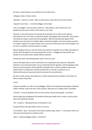Da cama, o duque lançou a seu ajudante uma mirada furiosa.
-Obrigado, Peters. Pode se retirar.
-Está bem – concluiu o criado – Mas se você mesmo o disse não faz nem dez minutos...
-Augustin nunca faria... – exclamou Maggie, horrorizada.
-Sim, sim, Maggie – Jeremy tentou acalmá-la – Nós sabemos. Com certeza foi só um
ladrãozinho que queria roubar minha carteira, mais nada.
Contudo, a moça não pareceu convencida; ficou olhando com os olhos muito abertos,
aferroando-se com uma mão a um poste do dossel. A bandagem não era grande, mas já estava
manchada de sangue, mesmo que não empapado. Não havia duvidas que alguém tinha
tentado causar lhe danos de verdade. Alguns centímetros abaixo, e lhe teria cravado o punhal
no coração. Augustin era capaz de fazer uma coisa assim? Estava que estar muito zangado, isso
era certo, o bastante como para querer se vingar...
Mas de Veygoux não era o tipo de homem que esperava entocado na escuridão, brandindo um
punhal. Nem de longe! Era uma pessoa decente, serena... E Maggie teve que admitir que
também era um pouco lerdo. Aquela idéia era absurda.
Entretanto, quem mais podia guardar rancor? Fora ela, claro.
Jeremy não pode evitar se sentir incômodo ante o inquietante olhar da jovem. Não podia
adivinhar o que estava pensando, mas sua expressão não lhe agradava, não lhe agradava nada.
A pesar de seus protestos, estava decidido a despedir Evers, e Peters também; parecia que
ambos haviam se aliado para humilhá-lo diante dela. Ia mandar os dois para a rua.
Ultimamente parecia impossível encontrar pessoas de serviço decente...
De todo o modo, pensou que podia tirar o melhor daquela penosa situação, assim fechou os
olhos e soltou um gemido.
-Jerry?
O duque entreabriu um olho e viu que Maggie o olhava com expressão preocupada, mordendo
o lábio. Perfeito. Fechou de novo o olho e gemeu, deixando cair à cabeça sobre a almofada.
-Coronel? – A voz do ajudante tinha um tom receoso, não de preocupação – Esta bem?
Jeremy fingiu que as pálpebras lhe pesavam demais para poder abrir os olhos, e piscou varias
vezes com expressão cansada.
-Sim – suspirou – Mas gostaria que me deixassem a sós.
O esperto Peters não pode deixar conter um sorriso.
-oh, entendo – disse – De acordo. O verei pela manhã, então, senhor. – E virou para retirar-se á
cama que havia disposto no vestiário anexo.
-Que? – exclamou Maggie atônita – Vai dormir?
Comunidade do orkut “Traduções de Mag Cabot”
 
