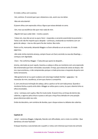 O criado a olhou com surpresa.
-Sim, senhora. O coronel quer que o deixemos a sós, assim vou me deitar.
-Mas ele esta doente!
O jovem olhou com expressão critica a figura que estava deitada na cama.
-Sim, mas sua excelência não quer mais nada de mim.
-Alguém tem que cuidar dele – insistiu a jovem.
-Talvez sim, mas não vai ser eu que o farei – respondeu o servente assentindo bruscamente –
Talvez a ele não lhe importe que o despida – continuou, sinalizando ao mordomo com um
gesto de cabeça – mas eu não quero lhe dar motivo. Boa noite.
Peters se foi, mancando, deixando Maggie e a Evers olhando-se um ao outro. O criado
pigarreou.
-Até onde minha memória alcança, sempre houve um Evers servindo na casa dos Rawlings...-
começou com dignidade.
-Claro – lhe confortou Maggie – É absurdo que queira te despedir...
Jeremy, alarmado ao ouvir aquilo, levantou a cabeça e olhou ao mordomo com uma expressão
tão envenenada que Evers retrocedeu assustado. A moça, que estava de costas ao duque, não
viu o que aconteceu, e não compreendeu porque o criado procurava a maçaneta da porta com
tanto nervosismo.
-Não gostaria de ser eu quem acabara com esta larga tradição familiar – gaguejou – Se
necessitar de mim, excelência, só tem que chamar á companhia.
E, com uma brusca inclinação de cabeça, abriu a porta e se foi com toda pressa. Quando o
mordomo fechou a porta atrás dele e Maggie se voltou para a cama, viu que o doente tinha os
olhos encostados.
-Jerry – começou com suplica. Mas foi muito tarde. O jovem tirou um braço de dentro das
cobertas, a agarrou pela cintura e puxou-a até que a moça ficou deitada em uma posição
pouco decorosa sobre seu colo.
Então ela descobriu, sem sombras de duvidas, que o duque estava nu debaixo das cobertas.
Capítulo 22
-Jerry! – exclamou Maggie, indignada, falando com dificuldade, com o rosto no colchão – Que
demônios crê estar fazendo?
O duque levantou a saia da bata ate o quadril, e notou com interesse que traves da camisola
Comunidade do orkut “Traduções de Mag Cabot”
 