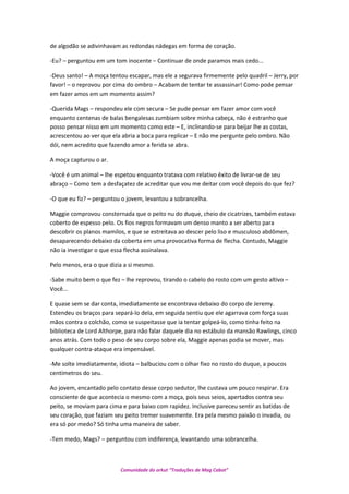 de algodão se adivinhavam as redondas nádegas em forma de coração.
-Eu? – perguntou em um tom inocente – Continuar de onde paramos mais cedo...
-Deus santo! – A moça tentou escapar, mas ele a segurava firmemente pelo quadril – Jerry, por
favor! – o reprovou por cima do ombro – Acabam de tentar te assassinar! Como pode pensar
em fazer amos em um momento assim?
-Querida Mags – respondeu ele com secura – Se pude pensar em fazer amor com você
enquanto centenas de balas bengalesas zumbiam sobre minha cabeça, não é estranho que
posso pensar nisso em um momento como este – E, inclinando-se para beijar lhe as costas,
acrescentou ao ver que ela abria a boca para replicar – E não me pergunte pelo ombro. Não
dói, nem acredito que fazendo amor a ferida se abra.
A moça capturou o ar.
-Você é um animal – lhe espetou enquanto tratava com relativo êxito de livrar-se de seu
abraço – Como tem a desfaçatez de acreditar que vou me deitar com você depois do que fez?
-O que eu fiz? – perguntou o jovem, levantou a sobrancelha.
Maggie comprovou consternada que o peito nu do duque, cheio de cicatrizes, também estava
coberto de espesso pelo. Os fios negros formavam um denso manto a ser aberto para
descobrir os planos mamilos, e que se estreitava ao descer pelo liso e musculoso abdômen,
desaparecendo debaixo da coberta em uma provocativa forma de flecha. Contudo, Maggie
não ia investigar o que essa flecha assinalava.
Pelo menos, era o que dizia a si mesmo.
-Sabe muito bem o que fez – lhe reprovou, tirando o cabelo do rosto com um gesto altivo –
Você...
E quase sem se dar conta, imediatamente se encontrava debaixo do corpo de Jeremy.
Estendeu os braços para separá-lo dela, em seguida sentiu que ele agarrava com força suas
mãos contra o colchão, como se suspeitasse que ia tentar golpeá-lo, como tinha feito na
biblioteca de Lord Althorpe, para não falar daquele dia no estábulo da mansão Rawlings, cinco
anos atrás. Com todo o peso de seu corpo sobre ela, Maggie apenas podia se mover, mas
qualquer contra-ataque era impensável.
-Me solte imediatamente, idiota – balbuciou com o olhar fixo no rosto do duque, a poucos
centímetros do seu.
Ao jovem, encantado pelo contato desse corpo sedutor, lhe custava um pouco respirar. Era
consciente de que acontecia o mesmo com a moça, pois seus seios, apertados contra seu
peito, se moviam para cima e para baixo com rapidez. Inclusive pareceu sentir as batidas de
seu coração, que faziam seu peito tremer suavemente. Era pela mesmo paixão o invadia, ou
era só por medo? Só tinha uma maneira de saber.
-Tem medo, Mags? – perguntou com indiferença, levantando uma sobrancelha.
Comunidade do orkut “Traduções de Mag Cabot”
 