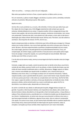 -Nem nos sonhos... – começou a dizer ela com indignação.
Mas antes que pudesse terminar a frase, o jovem apertou os lábios contra os seus.
Por um momento, o pânico invadiu Maggie e ela fechou os pulsos contra a almofada, tentando
articular um protesto. Não porque queria. Mas aquilo...
Aquilo era serio.
Jeremy não a ouviu protestar ou, se ouviu, não entendeu. A única coisa que sabia é que, por
fim, depois de cinco longos anos, tinha Maggie exatamente onde sempre quis que ela
estivesse: deitada debaixo de seu corpo. E naquela ocasião, tinha se assegurado de que não
haveria interrupções; não teria tios proferindo ameaças, mordomos intrometidos, nem noivos
com pretensões. Somente eles dois, como deveria ter sido sempre, e teria sido se não fosse a
obstinação que ambos tinham demonstrado nesses últimos anos. Pois bem, isso não voltaria a
acontecer, não enquanto ele vivesse. Em fim, ela era sua...
Aquilo compensava todos os deslizes e infortúnios que tinha sofrido para consegui-la. O duque
esteve com muitas mulheres, mas nunca havia apertado uma entre os braços que o fizesse se
sentir tão bem, não havia experimentado as perfeitas complementaridades de seus corpos.
Seu corpo magro, gracioso e de peito generoso era profundamente feminino. O seu, em
compensação, de ombros largos, quadril estreito e músculos duros como pedra pelas longas
horas de cavalgar e empunhar espada, era a personificação da masculinidade. Não havia
duvidas que eram feitos um para o outro.
E se ela não via do mesmo modo, Jeremy se encarregaria de fazê-la entender antes de chegar
à manhã.
Contudo, a julgar pela sua reação, a jovem já parecia estar se dando conta disso; ao primeiro
contato de seus lábios, pareceu fundir-se em seu abraço, e toda a tensão dos braços, que ate
então ele havia mantido imobilizada sobre o colchão, desvaneceu. Maggie separou os lábios
com a mesma naturalidade que aquela tarde no estábulo, com a mesma ânsia que na
biblioteca umas horas atrás, e se entregou ao beijo com um inocente entusiasmo. Todavia,
naquela ocasião, e para o grande deleite do jovem, usava muito menos roupa. Quando soltou
um de seus pulsos para levar a mão onde seu coração batia com mais força, não lhe fez falta
tirar capas e capas de vestido e camisola, só teve que desabrochar um botão de nácar. Onde
pousava os dedos, sentia somente pele nua, suave e acetinada que, apesar do frio no
dormitório e sua relativa nudez, desprendia um intenso calor.
Ao sentir o contato de seus dedos na delicada pele do peito, Maggie deixou escapar um
gemido. E quando a mão do jovem deslizou com impaciência mais abaixo, abriu ainda mais o
decote da bata e deixou descoberto um dos grandes e bem torneados peitos, a moça afastou a
cabeça e ficou olhando Jeremy, assombrada com a miríade de emoções que ele despertava em
seu interior. Imediatamente, se sentia mais viva que nunca durante os últimos cinco anos; o
que havia experimentado na biblioteca, algumas horas antes, não era nada em comparação
com aquilo. Era como se seu corpo, ao que Jeremy havia infundido vida na cavalaria aquele dia
tanto tempo atrás, tivesse permanecido em hibernação até aquele momento, todas as
emoções e sensações que havia sentido então reapareceram com maior intensidade.
Comunidade do orkut “Traduções de Mag Cabot”
 