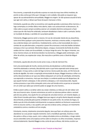 Para Jeremy, a expressão de profunda surpresa no rosto da moça teve efeito imediato; de
pronto se deu conta que tinha que ir devagar e com cuidado; não podia se esquecer que,
apesar de sua extraordinária sensualidade, Maggie era virgem. Se não quisesse assustá-la teria
que agir com calma, e deixar que fosse ela quem marcasse o ritmo.
Entretanto, quando seu olhar se encontrou com aqueles grandes e preciosos olhos marrons, e
logo contemplou os úmidos lábios meio aberto, todo o seu autocontrole se desvaneceu. As
mãos sobre as quais sempre acreditou exercer um completo domínio começaram a fazer
coisas que ele não havia lhe ordenado, tentavam desabotoar a bata e subir a camisola. Sentia-
se inundado de desejo, e perdido em sua própria paixão.
Felizmente, Maggie parecia sentir o mesmo. Em vez de retroceder diante de seu desenfreio,
como teria feito qualquer outra jovenzinha inocente, mostrava a mesma avidez, e respondia a
seus ardentes beijos com veemência. Imediatamente, sentiu a vital necessidade de notar o
contato de sua pele desnuda e, enquanto o jovem lhe arrancava o resto dos botões da batam
começou a tirar sua camisola. Momentos depois, o duque, inconsciente da ferida do ombro,
acabou de tirar a bata com bruscalidade, e a lançou longe da cama. Por alguns instantes, seu
torso moreno reluziu cor de bronze devido à luz da lareira, e Maggie pode contemplar, com
olhar de artista, seu espetacular corpo, tão masculino e perfeito como o David de Miguel
Angel.
Entretanto, aquela obra de arte era de carne e osso, e não de mármore frio.
Com uma exclamação de triunfo, Jeremy terminou de desabotoar o ultimo botão que
mantinha abotoada a camisola, descobrindo assim o que havia esperado tanto tempo para
contemplar. A moça sentiu o calor do fogo na terna e branca pele dos seios, em fim livres do
tecido de algodão. Ao notar a respiração entrecortada do duque, Maggie levantou o olhar e se
sentiu desconcertada ao ver que seus lábios esboçavam um sorriso de satisfação; entretanto,
sua expressão a convenceu, mais que seus beijos e a evidente paixão que ele despertava, de
que aquele homem a desejava. E não somente a desejava, e sim necessitava dela. Aquela
certeza provocou o que tinha começado como uma sutil tensão entre as pernas se converter
em um ardor que sabia que somente podia se apagar de uma maneira...
Então o jovem voltou a se deitar sobre seu corpo e deslizou as mãos por ele até rodear com
elas seus brancos seios. A jovem estremeceu ao sentir as calorosas palmas sobre a sensível
pele de seus peitos, mas aquilo foi só o principio de uma doce tortura: um instante depois, as
mãos foram trocadas pela boca, e Maggie teve que segurar um grito diante daquela sensação
desconhecida, produzida pela quente umidade em seu peito ereto. Ao contato da língua, os
dedos que ele tinha afundado instintivamente na espessa cabeleira se fecharam suavemente
entre os escuros cachos, e seu quadril, sem que ela se desse conta, começou um movimento
ondulatório contra o membro viril em ereção.
Entretanto, Jeremy, totalmente consciente daquilo, teve que fazer um esforço para não
abandonar-se a seu prazer naquele momento. Com a mandíbula apertada, levantou o rosto
dos peitos e olhou a moça, quem, com a cabeça afundada entre as almofadas, o longo cabelo
escuro estendido como uma espessa cortina sobre os lençóis e os olhos encostados, respirava
entrecortadamente. Quando Maggie se deu conta de que a olhava, não tentou ocultar sua
Comunidade do orkut “Traduções de Mag Cabot”
 