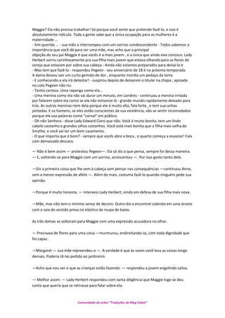 Maggie? Ela não precisa trabalhar! Só porque você sente que pretende fazê-lo, e isso é
absolutamente ridículo. Toda a gente sabe que a única ocupação para as mulheres é a
maternidade ...
- Sim querida ... - sua mão a interrompeu com um sorriso condescendente - Todos sabemos a
importância que você dá para ser uma mãe, mas acho que a principal
objeção do seu pai Maggie é que vocês é a mais jovem , e a única que ainda vive conosco. Lady
Herbert sorriu carinhosamente pra sua filha mais jovem que estava olhando para as flores de
cereja que estavam por sobre sua cabeça - Ainda não estamos preparados para deixá-la ir
- Mas tem que fazê-lo - respondeu Pegeen - seu aniversário de 18 é na próxima temporada
A dama deixou sair um curto gemido de dor , enquanto mordia um pedaço da torta
- E conhecendo-a ela irá detestar! - suspirou depois de deixarem o titular na chapa , apoiada
no colo Pegeen não riu.
- Tenho certeza. Uma rapariga como ela...
- Uma menina como ela não vai durar um minuto, em Londres - continuou a menina irritada
por falarem sobre ela como se ela não estivesse lá - grande mundo rapidamente deixado para
trás. As outras meninas riem dela porque ele é muito alta, fala forte , e tem sua unhas
pintadas. E os homens, se eles estão conscientes da sua existência, vão se sentir incomodados
porque ela usa palavras como "carnal" em público.
- Oh não Senhora - disse Lady Edward Claro que não. Você é muito bonita, tem um lindo
cabelo castanho e grandes olhos castanhos. Você está mais bonita que a filha mais velha do
Smythe, e você vai ter um bom casamento.
- O que importa que é bom? - sempre que vocês abre a boca , o quarto começa a esvaziar! Fala
com demasiado descaro.
— Não é bem assim — protestou Pegeen—. Ela só diz o que pensa, sempre foi dessa maneira.
— E, voltando-se para Maggie com um sorriso, acrescentou —. Por isso gosto tanto dela.
—Diz a primeira coisa que lhe vem à cabeça sem pensar nas consequências —continuou Anne,
sem a menor expressão de afeto —. Além do mais, costuma fazê-lo quando ninguém pede sua
opinião.
—Porque é muito honesta. — interveio Lady Herbert, vindo em defesa de sua filha mais nova.
—Mãe, mas não tem o mínimo senso de decoro. Outro dia a encontrei subindo em uma árvore
com a saia do vestido presa no elástico da roupa de baixo.
As três damas se voltaram para Maggie com uma expressão acusadora no olhar.
— Precisava de flores para uma coisa —murmurou, endireitando-se, com toda dignidade que
foi capaz.
—Margaret — sua mãe repreendeu-a —. A verdade é que às vezes você leva as coisas longe
demais. Poderia tê-las pedido ao jardineiro.
—Acho que vou ver o que as crianças estão fazendo. — respondeu a jovem engolindo saliva.
— Melhor assim. — Lady Herbert respondeu com tanta diligência que Maggie logo se deu
conta que queria que se retirasse para falar sobre ela.
Comunidade do orkut “Traduções de Mag Cabot”
 