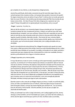 por completo em seu interior, e a dor desapareceu milagrosamente.
Jeremy ficou petrificado, dentro dela, consciente de que lhe havia feito algum dano, não
somente porque tinha cravado as unhas, e sim porque havia parado o movimento do quadril.
Por alguns momentos, entrou em pânico. O que ia fazer? A ultima coisa no mundo que queria
fazer era causar-lhe dano. E ele acreditou que ela estava preparada! Não havia duvidas de que
estava muito úmida... Oh, Deus! Porque tinha tido a desgraça de se apaixonar por uma
virgem? Porque não poderia ter se apaixonado por uma prostituta, como o seu pai?
-Maggie – sussurrou – Eu sinto. Eu...
Mas ela não lhe escutava, e uns momentos depois o duque entendeu por que. Seu quadril
começou a ondular de novo, timidamente primeiro, e depois, ao confirmar que a dor havia
desaparecido por completo, com mais confiança. O jovem ficou sem respiração ao notar que a
pele em torno de seu sexo retrocedia ainda mais ao atraí-lo mais para dentro dela. Mas em
seguida o quadril se afastou, liberando a tensão... Para oscilar de novo, instantes depois,
apertando-se de novo junto a seu corpo. Jeremy, quase sentindo, igualou seus movimentos
aos da jovem, que murmurava de prazer embaixo dele, com a cabeça afundada entre as
almofadas.
Aparte a sensação de estar possuindo por fim a Maggie lhe pareceu que aquele era o sexo
mais suave e cálido que jamais tinha sentido. Sentia seu corpo vibrando debaixo do seu, a doce
pressão das coxas malhadas em seu quadril, e os dedos, enroscados em seu cabelo, puxando o
suavemente para que a beijasse de novo. Acariciando-lhe os seios com suavidade, Jeremy a
penetrou profundamente com a língua e o membro cada vez.
E Maggie respondeu com a mesma paixão.
A moça não demorou muito em sentir a tensão que tinha experimentado, especialmente entre
as pernas, se convertia em um intenso impulso que a levava a se aproximar cada vez mais do
sexo de seu amante. Entretanto, não esperava nada parecido à sensação que lhe provocou um
energético avanço, que pareceu que is lançá-la para fora da cama; imediatamente, e mesmo
que fisicamente se abraçou mais forte ao duque do que antes, lhe pareceu que deixava seu
corpo, e flutuava em um mar de cores, dourado, azul, vermelho... Mais de do que nunca tinha
sido capaz de conseguido com sua caixa de tintas, e mais do que, com toda a certeza de artista,
sabia que existiam. As viu reluzir debaixo de sua pálpebras fechadas em uma explosão de luz
que a envolveu como um nuvem de cores brilhantes, e com uma sensação de profunda
felicidade, entendeu os braços para agarrar tudo o que pudesse.
Quando o jovem se deu conta de que Maggie chegava ao clímax, o invadiu um profundo jubilo;
nunca, em toda a sua experiência com as mulheres, esteve tão seguro de que sua parceira
havia alcançado o êxtase, e de que não estava fingindo para satisfazer ele... Ou sua carteira.
Com ela não havia a menor duvida. Tinha lhe satisfeito, ou mais do que, ao julgar sua
expressão de beatifico gozo.
Então, ao contemplar seu rosto e o largo colo branco, com a cabeça jogada para trás, Jeremy
alcançou o clímax também, com tal intensidade que a jovem, que ainda não tinha voltado a si,
temeu durante alguns momentos que a partiria em duas. Ao liberar toda a sua tensão,
Comunidade do orkut “Traduções de Mag Cabot”
 