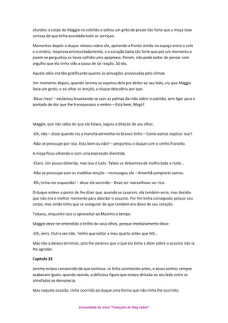 afundou o corpo de Maggie no colchão e soltou um grito de prazer tão forte que a moça teve
certeza de que tinha acordado todo os serviçais.
Momentos depois o duque relaxou sobre ela, apoiando a frente úmida no espaço entre o colo
e o ombro; respirava entrecortadamente, e o coração batia tão forte que por um momento a
jovem se perguntou se havia sofrido uma apoplexia. Porem, não pode evitar de pensar com
orgulho que ela tinha sido a causa de tal reação. Só ela.
Aquela idéia era tão gratificante quanto às sensações provocadas pelo clímax.
Um momento depois, quando Jeremy se separou dela pra deitar ao seu lado, viu que Maggie
fazia um gesto, e ao olhar os lençóis, o duque descobriu por que.
-Deus meu! – exclamou levantando-se com as palmas da mão sobre o colchão, sem ligar para a
pontada de dor que lhe transpassava o ombro – Esta bem, Mags?
Maggie, que não sabia do que ele falava, seguiu a direção de seu olhar.
-Oh, não – disse quando viu a mancha vermelha no branco linho – Como vamos explicar isso?
-Não se preocupe por isso. Esta bem ou não? – perguntou o duque com o cenho franzido.
A moça ficou olhando-o com uma expressão divertida.
-Claro. Um pouco dolorida, mas isso é tudo. Talvez se deixarmos de molho toda a noite...
-Não se preocupe com os malditos lençóis – resmungou ele – Amanhã comprarei outros.
-Oh, tinha me esquecido! – disse ela sorrindo – Deve ser maravilhoso ser rico.
O duque esteve a ponto de lhe dizer que, quando se casarem, ela também seria, mas decidiu
que não era o melhor momento para abordar o assunto. Por fim tinha conseguido possuir seu
corpo, mas ainda tinha que se assegurar de que também era dono de seu coração.
Todavia, enquanto isso ia aproveitar ao Maximo o tempo.
Maggie deve ter entendido o brilho de seus olhos, porque imediatamente disse:
-Oh, Jerry. Outra vez não. Tenho que voltar a meu quarto antes que Hill...
Mas não a deixou terminar, pois lhe pareceu que o que ela tinha a dizer sobre o assunto não ia
lhe agradar.
Capítulo 23
Jeremy estava convencido de que sonhava. Já tinha acontecido antes, e esses sonhos sempre
acabavam iguais: quando acorda, a deliciosa figura que estava deitada ao seu lado entre as
almofadas se desvanecia.
Mas naquela ocasião, tinha ocorrido ao duque uma forma que não tinha lhe ocorrido;
Comunidade do orkut “Traduções de Mag Cabot”
 