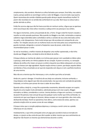 simplesmente, não acordaria. Manteria os olhos fechados para sempre, faria falta, mas valeria
à pena, porque poderia se aconchegar contra o calor de Maggie, e isso era tudo o que queria.
Quem necessitava de comida e bebida quando podia abraçar aquela maravilhosa mulher? O
jovem não recordava ter se sentido tão confortável em sua vida. Nem louco ia coloca tudo a
perder abrindo os olhos.
Então lhe ocorreu algo que não lhe havia ocorrido em nenhum sonha; a figura que se apertava
entre seus braços deu meia volta e recostou a cabeça entre seu pescoço e seu ombro.
Por alguns momentos, sentiu uma pontada de dor, e forte. O lugar onde lhe haviam cravado a
navalha na noite passada queimava. Mas quando viu Maggie a seu lado, contemplou a espessa
cabeleira negra estendida sobre a almofada e sentiu o contato de seus seios desnudos contra
seu peito, a dor desapareceu. Fazia muito tempo que não acordava em companhia de uma
mulher. Ter relações sexuais com as mulheres locais era mal visto pelos seus companheiros da
guarda montada, obrigando o coronel a freqüentar casas de prazer, onde não era
recomendável passar a noite.
Se mal se recordava, a melhor maneira de despeitar uma mulher apaixonada, e não tinha
duvida que Maggie fosse, era beijá-la atrás do lóbulo da orelha...
O duque afastou as mechas de cabelo e se inclinou para pousar com suavidade os lábios sobre
o pescoço, onde sentiu um rítmico palpitar de seu coração. A jovem se revirou, e a sensação
debaixo da orelha a fez mexer um pouco o ombro enquanto seus lábios esboçavam um sorriso,
como se tivesse com algo agradável. Aquela reação animou o jovem, que beijou aqueles lábios
sorridentes e ficou encantado ao ver que ela respondia com doçura e com a perfeita inocência
de uma menina.
Mas não era a menina que lhe interessava, e sim a mulher que tinha se tornado.
Ainda sim, queria ir devagar. A inocência de seu beijo era cativante; inclusive sonhando, a
moça beijava como alguém que não esta acostumado, mas que esta com vontade de aprender,
Extasiado, se inclinou para provar de novo o sabor de seus lábios.
Quando voltou a beijá-la, a moça lhe surpreendeu novamente, deixando escapar um suspiro.
Aquela era uma reação muito alentadora, sobretudo porque com esse suspiro, Maggie
entreabriu os lábios, convidando-o a entrar. Jeremy deslizou a língua em sua boca, e a resposta
da jovem lhe pereceu mais sensual do que de qualquer outra mulher que tinha conhecido; no
momento em que suas línguas se tocaram, deixou escapar um rouco gemido e deu meia volta,
desfazendo do beijo. Porem se aproximou mais dele e, como estava de costas, apertou sua
pulsante ereção entre as suaves curvas de suas nádegas.
O duque notou que o coração palpitava depressa, e começou a sentir como se a paixão
inflamasse em seu interior.
Imediatamente, o que tinha começado como um jogo para acordá-la havia se tornado em
desejo, e o jovem se deu conta de que não ia poder se deter mesmo que seus sentimentos ao
despertar não fossem os mesmos que demonstrava durante o sonho.
Comunidade do orkut “Traduções de Mag Cabot”
 