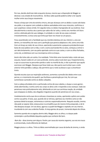 Por isso, decidiu desfrutar dele enquanto durava, mesmo que a disposição de Maggie se
devesse a seu estado de inconsciência. Só Deus sabia quando poderia voltar a ter aquela
mulher entre seus braços novamente.
Passou o braço por cima da estreita cintura, ate que alcançou com os dedos o suave vale baixo
seu púbis, e ao separar com cuidado as dobras aveludadas entre seus músculos, confirmou o
que suspeitava: estava úmida. Em seguida notou os dedos impregnados de sua essência. Esse
descobrimento o excitou ate o ponto que sabia não ter volta, e sentiu seu membro viril duro
contra a delicada pele de suas nádegas. A umidade e o calor de seu sexo o atraiam
irresistivelmente; a única coisa que tinha que fazer era mover-se um pouco...
Ficou assombrado com a facilidade que seu membro deslizou em seu interior e, uma vez
dentro, se maravilhou de novo com a perfeição que parecia adaptasse a ele, como uma mão.
Com um braço ao redor de sua cintura, apertando suavemente a pequena protuberância por
baixo do osso púbico com a mão, e com a outra acariciando-lhe os seios, começou a entrar e
sair dela lentamente, com seu peito apertado contra as suas costas, e com os olhos fechados,
como ela, se deleitava com sua recompensa entre os braços.
Assim não tinha sido um sonho. Era realidade. Tinha feito amor durante toda a noite ate que,
exausto, haviam caído em um sono profundo. Jeremy sabia muito bem que, freqüentemente,
o que se sussurrava na penumbra perdia o valor na manhã do dia, e não ia permitir que aquilo
ocorresse com Maggie. Desejava que fosse toda sua; não queria ouvi-la dizer que a noite
anterior tinha perdido a cabeça; não permitiria que a noite ocultasse o que o amanhecer
traria.
Quando escutou que sua respiração acelerava, aumentou a pressão dos dedos entre suas
pernas, e o movimento do quadril, que facilitava a penetração por trás, fez com que
aumentasse a pressão contra os dedos calejados.
Com a cabeça afundada entre a perfumada cortina de seus cabelos, o duque a ouviu gemer,
ainda adormecida, e sentiu como seu corpo se abria a ele e respondia a seus avanços. Cada vez
penetrava mais profundamente nela, deleitando-se com sua carinhosa reação, da umidade
que empapava os dedos, das ofegadas irregulares quando ele penetrava em seu corpo...
Imediatamente sentiu que ela se esticava e levantava as costas, apertando a pélvis com avidez
contra sua palma. O sexo, que, quando ele se retirava, apertava seu membro como se não
quisesse deixá-lo escapar, estremeceu e contraiu espasmodicamente. Naquela ocasião, Jeremy
não pode se separar dela; estava preso na armadilha que ele mesmo tinha preparado, e de lá
não desejava escapar. Em vez disso, agarrou o quadril de Maggie e explodiu em seu interior,
inundando-la com seus ardentes fluidos. A moça gemeu de prazer, tremendo depois do clímax.
Somente quando ele se esgotou dentro dela, Maggie abriu os olhos, e o duque pode
contemplar a profundidade daquelas pupilas que conhecia tão bem.
-Bom dia – disse Jeremy com doçura. Porém, por causa do recente orgasmo, sua voz era rouca
e entrecortada, muito diferente da habitual.
Maggie piscou e o olhou. Tinha os lábios avermelhados por causa da barba de Jeremy, e ainda
Comunidade do orkut “Traduções de Mag Cabot”
 