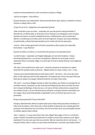 respirava entrecortadamente, como se tentasse recuperar o fôlego.
-Isso foi um engano – disse afônica.
O jovem levantou uma sobrancelha. Ainda enterrado dentro dela, apoiou o cotovelo na cama e
recostou a cabeça sobre a mão.
-O que foi um erro? – perguntou com expressão inocente.
-Sabe muito bem a que me refiro – respondeu ela, que não parecia nada perturbada. E,
dizendo isso, se afastou dele, se virou para cima e começou a se espreguiçar como um gato,
roçando sem querer no ombro vendado de Jeremy. Imediatamente, abriu os olhos bem
abertos e a lembrança os inundou como se fossem lagrimas. O duque, que estava deitado a
um palmo dela, a olhava fascinado quando sua Iris mudou de marrom para preto.
-Jeremy – disse a moça agarrando os lençóis e puxando-os até o queixo com expressão
horrorizada – o que fizemos?
O jovem encolheu os ombros, e o movimento lhe provocou uma pontada de dor.
-Eu não fiz nada – respondeu com fingida indignação, em tom de brincadeira – Estava
dormindo placidamente, e um lascivo me despertou. Defendi-me como pude, mas foi
impossível refrear sua paixão, Mags, e eu temo que no final me deixei levar por suas exigências
luxuriosas.
-Oh, Deus. Como pode brincar sobre isso? – exclamou enquanto se levantava e o cabelo
escorrido lhe resvalava sobre os brancos – Alguém tentou te matar a noite, e nos... E nos...
-Fizemos amor desenfreadamente durante toda a noite? – terminou – Sim, já me dei conta.
Aliás, eu não sabia que você era tão sanguinária. Se soubesse que a única coisa que tinha que
fazer para te seduzir era sangrar, deixaria tentarem me matar muito antes.
-Oh, Jerry! – murmurou Maggie levando as mãos nos joelhos, que tinham se inundado de um
vermelho intenso. Começava a se dar conta da enormidade do que havia ocorrido; fez amor
com o duque da Rawlings, e não uma vez, e sim varias. De fato, ainda sentia a cosquinha de
seu contato na pele. E se isso não fosse prova suficiente, os lençóis estavam manchados com
seu sangue. Deus santo tinha perdido a virgindade! E com um homem que nem era seu
prometido.
No que estava pensando? O que tinha feito?
O duque, absolutamente alheio ao suplicio pelo qual a moça estava passando, entrelaçou as
mãos atrás da cabeça e, feliz, ficou com o olhar perdido no dossel da cama. Aquele gesto lhe
provocou certa desavença com seu ombro, mas como ao fazer amor suas articulações haviam
se soltado, apenas notou a ferida.
-Bem – suspirou – E o que vamos fazer hoje, hein, Mags? Quer pegar o trem e ir a Yorkshire
saudar a família? Ou prefere que fiquemos em Londres e vamos fazer compras ou ver algum
espetáculo? Faz cinco anos que não vou ao teatro. Não me importaria de ver um musical... – E,
enquanto falava, olhou a moça e viu que estava tentando por a camisola cujos botões tinham
Comunidade do orkut “Traduções de Mag Cabot”
 