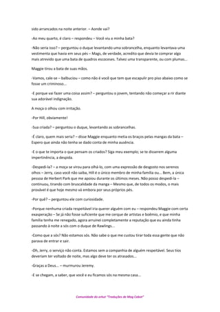 sido arrancados na noite anterior. – Aonde vai?
-Ao meu quarto, é claro – respondeu – Você viu a minha bata?
-Não seria isso? – perguntou o duque levantando uma sobrancelha, enquanto levantava uma
vestimenta que havia em seus pés – Mags, de verdade, acredito que devia te comprar algo
mais atrevido que uma bata de quadros escoceses. Talvez uma transparente, ou com plumas...
Maggie tirou a bata de suas mãos.
-Vamos, cale-se – balbuciou – como não é você que tem que escapulir pro piso abaixo como se
fosse um criminoso...
-E porque vai fazer uma coisa assim? – perguntou o jovem, tentando não começar a rir diante
sua adorável indignação.
A moça o olhou com irritação.
-Por Hill, obviamente!
-Sua criada? – perguntou o duque, levantando as sobrancelhas.
-É claro, quem mais seria? – disse Maggie enquanto metia os braços pelas mangas da bata –
Espero que ainda não tenha se dado conta de minha ausência.
-E o que te importa o que pensam os criados? Siga meu exemplo; se te disserem alguma
impertinência, a despida.
-Despedi-la? – a moça se virou para olhá-lo, com uma expressão de desgosto nos serenos
olhos – Jerry, caso você não saiba, Hill é o único membro de minha família ou... Bem, a única
pessoa de Herbert Park que me apoiou durante os últimos meses. Não posso despedi-la –
continuou, tirando com bruscalidade da manga – Mesmo que, de todos os modos, o mais
provável é que hoje mesmo vá embora por seus próprios pés.
-Por quê? – perguntou ele com curiosidade.
-Porque nenhuma criada respeitável iria querer alguém com eu – respondeu Maggie com certa
exasperação – Se já não fosse suficiente que me cerque de artistas e boêmio, e que minha
família tenha me renegado, agora arruinei completamente a reputação que eu ainda tinha
passando à noite a sós com o duque de Rawlings...
-Como que a sós? Não estamos sós. Não sabe o que me custou tirar toda essa gente que não
parava de entrar e sair.
-Oh, Jerry, o serviço não conta. Estamos sem a companhia de alguém respeitável. Seus tios
deveriam ter voltado de noite, mas algo deve ter os atrasados...
-Graças a Deus... – murmurou Jeremy.
-E se chegam, a saber, que você e eu ficamos sós na mesma casa...
Comunidade do orkut “Traduções de Mag Cabot”
 