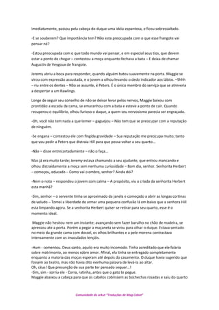 Imediatamente, passou pela cabeça do duque uma idéia espantosa, e ficou sobressaltado.
-E se souberem? Que importância tem? Não esta preocupada com o que esse frangote vai
pensar né?
-Estou preocupada com o que todo mundo vai pensar, e em especial seus tios, que devem
estar a ponto de chegar – contestou a moça enquanto fechava a bata – E deixa de chamar
Augustin de Veygoux de frangote.
Jeremy abriu a boca para responder, quando alguém bateu suavemente na porta. Maggie se
virou com expressão assustada, e o jovem a olhou levando o dedo indicador aos lábios. –Shhh
– riu entre os dentes – Não se assunte, é Peters. É o único membro do serviço que se atreveria
a despertar a um Rawlings.
Longe de seguir seu conselho de não se deixar levar pelos nervos, Maggie baixou com
prontidão a escada da cama, se emaranhou com a bata e esteve a ponto de cair. Quando
recuperou o equilíbrio, olhou furioso o duque, a quem seu nervosismo parecia ser engraçado.
-Oh, você não tem nada a que temer – gaguejou – Não tem que se preocupar com a reputação
de ninguém.
-Se engana – contestou ele com fingida gravidade – Sua reputação me preocupa muito; tanto
que vou pedir a Peters que distraia Hill para que possa voltar a seu quarto...
-Não – disse entrecortadamente – não o faça...
Mas já era muito tarde; Jeremy estava chamando a seu ajudante, que entrou mancando e
olhou distraidamente a moça sem nenhuma curiosidade – Bom dia, senhor. Senhorita Herbert
– começou, educado – Como vai o ombro, senhor? Ainda dói?
-Nem o noto – respondeu o jovem com calma – A propósito, viu a criada da senhorita Herbert
esta manhã?
-Sim, senhor – o servente tinha se aproximado da janela e começado a abrir as longas cortinas
de veludo – Tomei a liberdade de armar uma pequena confusão lá em baixo que a senhora Hill
esta limpando agora. Se a senhorita Herbert quiser se retirar para seu quarto, esse é o
momento ideal.
Maggie não hesitou nem um instante; avançando sem fazer barulho no chão de madeira, se
apressou ate a porta. Porém a pegar a maçaneta se virou para olhar o duque. Estava sentado
no meio da grande cama com dossel, os olhos brilhantes e a pele morena contrastava
intensamente com os imaculados lençóis.
-Hum - comentou. Deus santo, aquilo era muito incomodo. Tinha acreditado que ele falaria
sobre matrimonio, ao menos sobre amor. Afinal, ela tinha se entregado completamente
enquanto a maioria das moças esperam até depois do casamento. O duque havia sugerido que
fossem ao teatro, mas não havia dito nenhuma palavra de levá-la ao altar.
Oh, céus! Que presunção de sua parte ter pensado sequer...!
-Sim, sim - sorriu ele - Corra, ratinha, antes que o gato te pegue.
Maggie abaixou a cabeça para que os cabelos cobrissem as bochechas rosadas e saiu do quarto
Comunidade do orkut “Traduções de Mag Cabot”
 