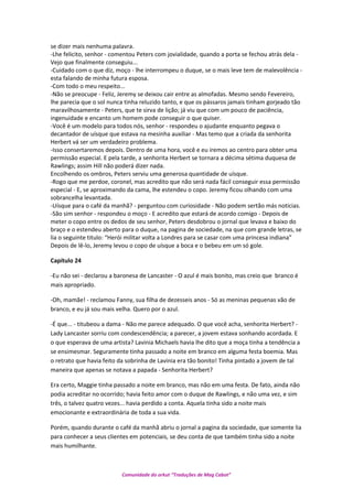 se dizer mais nenhuma palavra.
-Lhe felicito, senhor - comentou Peters com jovialidade, quando a porta se fechou atrás dela -
Vejo que finalmente conseguiu...
-Cuidado com o que diz, moço - lhe interrompeu o duque, se o mais leve tem de malevolência -
esta falando de minha futura esposa.
-Com todo o meu respeito...
-Não se preocupe - Feliz, Jeremy se deixou cair entre as almofadas. Mesmo sendo Fevereiro,
lhe parecia que o sol nunca tinha reluzido tanto, e que os pássaros jamais tinham gorjeado tão
maravilhosamente - Peters, que te sirva de lição; já viu que com um pouco de paciência,
ingenuidade e encanto um homem pode conseguir o que quiser.
-Você é um modelo para todos nós, senhor - respondeu o ajudante enquanto pegava o
decantador de uísque que estava na mesinha auxiliar - Mas temo que a criada da senhorita
Herbert vá ser um verdadeiro problema.
-Isso consertaremos depois. Dentro de uma hora, você e eu iremos ao centro para obter uma
permissão especial. E pela tarde, a senhorita Herbert se tornara a décima sétima duquesa de
Rawlings; assim Hill não poderá dizer nada.
Encolhendo os ombros, Peters serviu uma generosa quantidade de uísque.
-Rogo que me perdoe, coronel, mas acredito que não será nada fácil conseguir essa permissão
especial - E, se aproximando da cama, lhe estendeu o copo. Jeremy ficou olhando com uma
sobrancelha levantada.
-Uísque para o café da manhã? - perguntou com curiosidade - Não podem sertão más noticias.
-São sim senhor - respondeu o moço - E acredito que estará de acordo comigo - Depois de
meter o copo entre os dedos de seu senhor, Peters desdobrou o jornal que levava e baixo do
braço e o estendeu aberto para o duque, na pagina de sociedade, na que com grande letras, se
lia o seguinte titulo: “Herói militar volta a Londres para se casar com uma princesa indiana”
Depois de lê-lo, Jeremy levou o copo de uísque a boca e o bebeu em um só gole.
Capítulo 24
-Eu não sei - declarou a baronesa de Lancaster - O azul é mais bonito, mas creio que branco é
mais apropriado.
-Oh, mamãe! - reclamou Fanny, sua filha de dezesseis anos - Só as meninas pequenas vão de
branco, e eu já sou mais velha. Quero por o azul.
-É que... - titubeou a dama - Não me parece adequado. O que você acha, senhorita Herbert? -
Lady Lancaster sorriu com condescendência; a parecer, a jovem estava sonhando acordada. E
o que esperava de uma artista? Lavinia Michaels havia lhe dito que a moça tinha a tendência a
se ensimesmar. Seguramente tinha passado a noite em branco em alguma festa boemia. Mas
o retrato que havia feito da sobrinha de Lavinia era tão bonito! Tinha pintado a jovem de tal
maneira que apenas se notava a papada - Senhorita Herbert?
Era certo, Maggie tinha passado a noite em branco, mas não em uma festa. De fato, ainda não
podia acreditar no ocorrido; havia feito amor com o duque de Rawlings, e não uma vez, e sim
três, o talvez quatro vezes... havia perdido a conta. Aquela tinha sido a noite mais
emocionante e extraordinária de toda a sua vida.
Porém, quando durante o café da manhã abriu o jornal a pagina da sociedade, que somente lia
para conhecer a seus clientes em potenciais, se deu conta de que também tinha sido a noite
mais humilhante.
Comunidade do orkut “Traduções de Mag Cabot”
 