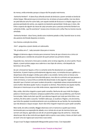Ao menos, então entendeu porque o duque não lhe propôs matrimonio.
-Senhorita Herbert? - A dama ficou olhando através do binóculo a jovem sentada na borda da
chaise longue. Não parecia que se encontrava ma; só estava um pouco pálida, mas isso devia
ser pela falta de sono.Por outro lado, com aquele vestido de lã escura e o chapéu seguro a um
gracioso penteado de cachos, seu aspecto era bastante apresentável. Ainda que, é claro, não
tinha o aspecto de alguém da classe de Lady Lancaster para a preciosa senhorita Eterbert era
suficiente.Então, que lhe acontecia? Levava cinco minutos com o olhar fixo na mesma rosa da
almofada.
-Senhorita Herbert - disse Fanny, dando outra insolente patada o chão, fazendo tocar os sinos
dos pastores de Dresde dispostos na lareira.
Isso chamou a atenção da artista.
-Sim? - perguntou a jovem dando um sobressalto.
“Ah, já voltou em si”, Lady Lancaster disse para si mesma.
Maggie só demorou alguns minutos para convencer Fanny de que o branco era a única cor
apropriada para o vestido de uma jovem de quem pintam seu primeiro retrato.
Esquecido isso, marcaram a hora para a sessão; seria na terça seguinte, ás uma e ponto. Pouco
depois, a jovem pintora pegou seus cadernos e seus lápis de colores, e de despediu da
baronesa e de sua filha.
Ao sair a Grosvernor Square, o frio e o cortante vento lhe devolveram cor as pálidas
bochechas. A jovem inspirou profundamente algumas vezes, na tentativa de que o gélido ar a
despertasse antes de pegar o ônibus para voltar a seu estúdio. Sentia como se tivesse uma
terrível ressaca. Era certo que tinha dormido pouco, mas não era a primeira vez que passava a
noite em branco, e nunca tinha se sentido tão desanimada no dia seguinte. Supôs que
descobrir que o homem com quem acabara de perder a virgindade estava comprometido com
outra mulher não devia ajudar muito a recuperar os ânimos. Pela enésima vez aquela manhã,
disse para si mesma que se sua mãe ainda vivesse, seguramente saberia o que fazer.
Mas, então, não tinha ninguém a quem pedir conselho. Nenhuma de suas irmãs lhe dirigia a
palavra e mesmo que o fizessem, tampouco poderia lhes contar seus problemas, pois ficariam
horrorizadas. Sabia muito bem que Hill, que adorava Augustin por tudo que tinha feito a sua
senhora, lhe diria sobre o assunto. Também sabia que, se acudisse a Pegeen, a tia de Jeremy,
que tinha lhe ajudado incondicionalmente com os problemas de sua família, lhe recomendaria
que não deixasse o duque escapar. Assim não tinha ninguém imparcial a quem pedir conselho.
Mais tarde, de volta a estúdio, Maggie observava com ar taciturno o quadro que estava
terminando para sua exposição de sábado; era o retrato de um par de meninos loiros que
sorriam com doçura, agarrados ao colo de um paciente galgo {raça de cachorro} . Estava tão
absorta que não se deu conta de que alguém abria a porta a suas costas, e levou um bom susto
ao ouvir uma voz rugosa que sussurrava a suas costas.
-O que é isso? A alegre madeoiselle Marguerethe parece triste. C´est impossible!
Comunidade do orkut “Traduções de Mag Cabot”
 