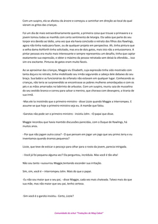 Com um suspiro, ela se afastou da árvore e começou a caminhar em direção ao local do qual
vieram os gritos das crianças.
Foi um dia de maio extraordinariamente quente, a primeira coisa que trouxe a primavera e a
jovem tomou todas as manhãs com certo sentimento de letargia. Ela sabia que parte do seu
torpor era devido ao tédio, uma vez que ela havia concluído o retrato dos filhos dos Rawlings,
agora não tinha nada para fazer, ou de qualquer projeto em perspectiva. Ah, tinha pintura que
a velha dama Ashforth tinha solicitado, mas era de dois gatos, mais isto não a entusiasmara. A
pintar pessoas era muito mais interessante e sempre representou um desafio, tinha que captar
exatamente sua expressão, e obter o máximo da pessoa retratada sem deixá-la ofendida... isso
sim era excitante. Pinturas de gatos eram muito fáceis.
Ao se aproximar das crianças, Maggie viu Elisabeth, cuja expressão tinha sido mostrado com
tanta doçura no retrato, tinha imobilizado seu irmão segurando a cabeça dele debaixo do seu
braço. Sua babá e as funcionárias do orfanato não estavam em qualquer lugar. Conhecendo as
crianças, não teria se surpreendido se encontrasse as pobres mulheres amordaçadas e com os
pés e as mãos amarrados no labirinto de arbustos. Com um suspiro, reuniu saia de musselina
do seu vestido branco e correu para salvar o menino, que chorava com desespero, a tirania de
sua irmã.
-Mas ele ta insistindo que o primeiro-ministro - disse Lizzie quando Maggie a interrompeu. E
assume-se que hoje o primeiro-ministro seja eu. A mamãe que falou.
-Garotas não pode ser o primeiro-ministro - insistiu John. –O papai que disse.
Maggie recordou que havia mantido discussões parecidas, com o Duque de Rawlings, há
muitos anos.
- Por que não jogam outra coisa? - O que pensam em jogar um jogo que seu primo Jerry e eu
inventamos quando éramos pequenos?
Lizzie, que teve de esticar o pescoço para olhar para o rosto da jovem, parecia intrigada.
- Você já foi pequena alguma vez? Ela perguntou, incrédula. Mas você é tão alta!
Não sou tanto –sussurrou Maggie,tentando esconder sua irritação.
Sim, sim, você é – interrompeu John. Mais do que o papai.
-Eu não sou maior que o seu pai, - disse Maggie, cada vez mais chateada. Talvez mais do que
sua mãe, mas não maior que seu pai, tenho certeza.
-Sim você é o garoto insistiu.- Certo, Lizzie?
Comunidade do orkut “Traduções de Mag Cabot”
 