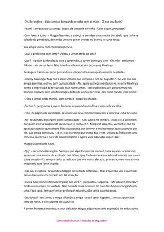 -Oh, Berangére - disse a moça tampando o rosto com as mãos - O que vou fazer?
-Fazer? - perguntou sua amiga depois de um gole de vinho - Com o que, princesse?
-Com Jerry, é claro! - Maggie levantou a cabeça e prendeu uma mecha de cabelo que tinha se
soltado do penteado, deixando um raio de cor violeta no branco e suave rosto.
Sua amiga sorriu com condescendência.
-Qual o problema com Jerry? Voltou a urinar atrás do sofá?
-Que? - Apesar da desolação que a apreendia, a jovem começou a rir - Oh, não - exclamou -
Não se trata desse Jerry. Não falo do cachorro, e sim de Jeremy Rawlings.
Berangére franziu o cenho, juntando as sobrancelhas escrupulosamente depiladas.
-Jeremy Rawlings? Mas não é esse soldado que rompeu o nez de Augustin? - Ao ver que sua
amiga assentia, a olhou com cumplicidade - Ah, agora começo a entende-lo. Jeremy Rawlings.
Tenho a impressão de ter ouvido esse nome antes. - Berangére deu uns golpezinhos nos
brancos incisivos com um dos longos dedos de unhas perfeitas - De onde escutei esse nome?
-O leu o jornal desta manhã, com certeza - suspirou Maggie.
-Pardon? - perguntou a jovem francesa arqueando uma fina e loira sobrancelha.
-Hoje, na pagina de sociedade, se anunciava seu compromisso com a princesa Usha de Jaipur.
-Ah - respondeu Berangére com cumplicidade - Sim, agora me lembro. Então ele é o homem
por quem esteve suspirando desde que te conheço? - Margaret assentiu, vacilante; não lhe
agradava admitir que sempre fora apaixonada por Jeremy, e muito menos que suspirava por
ele. Sua amiga continuou - Já vi. Não estranho que esteja tão triste. Voltou da Índia com uma
princesa, quebrou o nariz de seu prometido e agora você não sabe o que fazer.
Maggie assentiu de novo.
-Pfuf! - exclamou Berangére. Sempre que algo lhe parecia incrível, fazia aquele curioso som;
era como uma minúscula explosão dos lábios, que lhe levantava os cachos dourados que caiam
sobre o rosto - Eu sempre tinha acreditado que era muito afetada, princesse, mas nunca havia
imaginado que fosse stupide.
-Não sou estúpida - respondeu Maggie em atitude defensiva - Mas é que não seu o que fazer.
Jamais havia me encontrado em tal situação.
-Nunca dois homens tinham brigado por você? - perguntou, surpresa. - Ma pauvre princesse!
Então nunca viveu de verdade. Não há nada mais delicioso do que dois homens brigando por
uma. Faça caso, tem que tentar prolongar essa situação tanto quanto possa.
-Está louca? - exclamou a moça olhando a amiga - Isto é serio. Alguém... tentou apunhalar
Jerry de noite, e ele suspeita de Augustin.
A jovem francesa levantou, e seus delicados traços adquiriram uma expressão de entusiasmo.
Comunidade do orkut “Traduções de Mag Cabot”
 