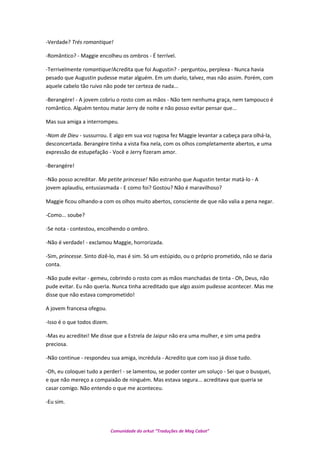 -Verdade? Trés romantique!
-Romântico? - Maggie encolheu os ombros - É terrível.
-Terrivelmente romantique!Acredita que foi Augustin? - perguntou, perplexa - Nunca havia
pesado que Augustin pudesse matar alguém. Em um duelo, talvez, mas não assim. Porém, com
aquele cabelo tão ruivo não pode ter certeza de nada...
-Berangére! - A jovem cobriu o rosto com as mãos - Não tem nenhuma graça, nem tampouco é
romântico. Alguém tentou matar Jerry de noite e não posso evitar pensar que...
Mas sua amiga a interrompeu.
-Nom de Dieu - sussurrou. E algo em sua voz rugosa fez Maggie levantar a cabeça para olhá-la,
desconcertada. Berangére tinha a vista fixa nela, com os olhos completamente abertos, e uma
expressão de estupefação - Você e Jerry fizeram amor.
-Berangére!
-Não posso acreditar. Ma petite princesse! Não estranho que Augustin tentar matá-lo - A
jovem aplaudiu, entusiasmada - E como foi? Gostou? Não é maravilhoso?
Maggie ficou olhando-a com os olhos muito abertos, consciente de que não valia a pena negar.
-Como... soube?
-Se nota - contestou, encolhendo o ombro.
-Não é verdade! - exclamou Maggie, horrorizada.
-Sim, princesse. Sinto dizê-lo, mas é sim. Só um estúpido, ou o próprio prometido, não se daria
conta.
-Não pude evitar - gemeu, cobrindo o rosto com as mãos manchadas de tinta - Oh, Deus, não
pude evitar. Eu não queria. Nunca tinha acreditado que algo assim pudesse acontecer. Mas me
disse que não estava comprometido!
A jovem francesa ofegou.
-Isso é o que todos dizem.
-Mas eu acreditei! Me disse que a Estrela de Jaipur não era uma mulher, e sim uma pedra
preciosa.
-Não continue - respondeu sua amiga, incrédula - Acredito que com isso já disse tudo.
-Oh, eu coloquei tudo a perder! - se lamentou, se poder conter um soluço - Sei que o busquei,
e que não mereço a compaixão de ninguém. Mas estava segura... acreditava que queria se
casar comigo. Não entendo o que me aconteceu.
-Eu sim.
Comunidade do orkut “Traduções de Mag Cabot”
 