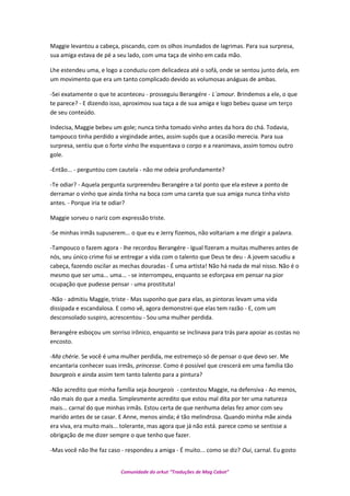 Maggie levantou a cabeça, piscando, com os olhos inundados de lagrimas. Para sua surpresa,
sua amiga estava de pé a seu lado, com uma taça de vinho em cada mão.
Lhe estendeu uma, e logo a conduziu com delicadeza até o sofá, onde se sentou junto dela, em
um movimento que era um tanto complicado devido as volumosas anáguas de ambas.
-Sei exatamente o que te aconteceu - prosseguiu Berangére - L´amour. Brindemos a ele, o que
te parece? - E dizendo isso, aproximou sua taça a de sua amiga e logo bebeu quase um terço
de seu conteúdo.
Indecisa, Maggie bebeu um gole; nunca tinha tomado vinho antes da hora do chá. Todavia,
tampouco tinha perdido a virgindade antes, assim supôs que a ocasião merecia. Para sua
surpresa, sentiu que o forte vinho lhe esquentava o corpo e a reanimava, assim tomou outro
gole.
-Então... - perguntou com cautela - não me odeia profundamente?
-Te odiar? - Aquela pergunta surpreendeu Berangére a tal ponto que ela esteve a ponto de
derramar o vinho que ainda tinha na boca com uma careta que sua amiga nunca tinha visto
antes. - Porque iria te odiar?
Maggie sorveu o nariz com expressão triste.
-Se minhas irmãs supuserem... o que eu e Jerry fizemos, não voltariam a me dirigir a palavra.
-Tampouco o fazem agora - lhe recordou Berangére - Igual fizeram a muitas mulheres antes de
nós, seu único crime foi se entregar a vida com o talento que Deus te deu - A jovem sacudiu a
cabeça, fazendo oscilar as mechas douradas - É uma artista! Não há nada de mal nisso. Não é o
mesmo que ser uma... uma... - se interrompeu, enquanto se esforçava em pensar na pior
ocupação que pudesse pensar - uma prostituta!
-Não - admitiu Maggie, triste - Mas suponho que para elas, as pintoras levam uma vida
dissipada e escandalosa. E como vê, agora demonstrei que elas tem razão - E, com um
desconsolado suspiro, acrescentou - Sou uma mulher perdida.
Berangére esboçou um sorriso irônico, enquanto se inclinava para trás para apoiar as costas no
encosto.
-Ma chérie. Se você é uma mulher perdida, me estremeço só de pensar o que devo ser. Me
encantaria conhecer suas irmãs, princesse. Como é possível que crescerá em uma família tão
bourgeois e ainda assim tem tanto talento para a pintura?
-Não acredito que minha família seja bourgeois - contestou Maggie, na defensiva - Ao menos,
não mais do que a media. Simplesmente acredito que estou mal dita por ter uma natureza
mais... carnal do que minhas irmãs. Estou certa de que nenhuma delas fez amor com seu
marido antes de se casar. E Anne, menos ainda; é tão melindrosa. Quando minha mãe ainda
era viva, era muito mais... tolerante, mas agora que já não está. parece como se sentisse a
obrigação de me dizer sempre o que tenho que fazer.
-Mas você não lhe faz caso - respondeu a amiga - É muito... como se diz? Oui, carnal. Eu gosto
Comunidade do orkut “Traduções de Mag Cabot”
 