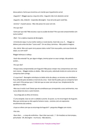 dessa palavra. Sorte que encontrou um marido que é igualmente carnal.
-Augustin? - Maggie apurou a taça de vinho - Augustin não é em absoluto carnal.
-Augustin, não, imbecile - respondeu Berangére - Esse Jerry de quem você fala.
-Jeremy? - A jovem piscou - Mas não posso me casar com ele.
-Por que não?
-Como por que não? Não escutou o que eu acabei de dizer? Por que está comprometido com
outra mulher!
-Pfut! - Foi a céptica resposta de Berangére.
-A Estrela de Jaipur é uma mulher exótica e muito bonita. Você não a viu. É... - Maggie se
deteve justo antes de dizer “como você”. Em vez disso, terminou - Não poderia imaginar.
-Oui, chérie. Mas com quem Jerry passou toda a noite? Com essa pedra, com essa Estrela de
Jaipur, ou com você?
Maggie balançou a cabeça.
-Você não entende? Se, por algum milagre, Jeremy quiser se casar comigo, não poderia
aceitar...
-Por que não?
-Porque estou comprometida com Augustin! Não posso romper meu compromisso sem mais
nem menos. - Maggie estalou os dedos - Não seria justo, sobretudo tendo em conta como se
comportou bem comigo.
-E o que tem? - Berangére entrelaçou os dedos atrás da cabeça, se recostou nas almofadas e
ficou olhando pela clarabóia o invernal céu cinza - Você não lhe pediu para se comportar bem
com você. O fez porque quis. E não tem que se casar com ele por isso. Simplesmente lhe
agradeça e o deixe.
-Mas isso é muito cruel! Deixei que ele acreditasse que correspondia a seus sentimentos, mas
nunca deixei de amar a outro homem.
Sua amiga pôs os olhos em branco.
-É uma estúpida. Case-se com o soldado e pronto. Se quiser, eu me encarregarei de Augustin.
Mas que conste que eu não suporto homens ruivos - concluiu com um expressivo
encolhimento dos ombros.
-A que se refere com que se encarrega de Augustin? - perguntou Maggie com receio.
-Pois isto.
-Quer dizer... - a moça de endireitou - Quer dizer que você...? - De imediato se interrompeu,
perturbada - Oh, Berangére - murmurou - Não deveria...
Comunidade do orkut “Traduções de Mag Cabot”
 