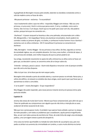 A gargalhada de Berangére ressoou pelo estúdio, batendo na clarabóia e estalando contra o
solo de madeira como se fosse de vidro.
-Ma pauvre princesse - exclamou - Te escandalizei!
-Isso é exatamente sobre o que me refiro - respondeu Maggie com tristeza - Não sou uma
princesa, e nunca serei. Você é a única que pensa assim. E Jerry, o soldado, como você o
chama, não é só isso. É um duque. Assim que se me pedir para casar com ele, não poderia
aceitar, porque teria que me converter em...
-Duchesse? - A jovem Jacquard se levantou e deu uma palmada, entusiasmada com a idéia -
Oh, Marguerethe, c' ést magnifique! Serias uma duchesse encantadora. Assim poderá me
convidar a todos os jantares de gala, e os bailes, e conhecerei muitos homens ricos e bonitos! -
exclamou com os olhos cintilantes - Oh! É maravilhoso! A princesse se converterá em
duchesse.
-Não, Berangére - insistiu Maggie - Só sou princesa a teus olhos. De fato, segundo as normas
da sociedade inglesa, sou um completo desastre. Em troca, essa mulher, a Estrela de Jaipur, é
uma princesa de verdade, será melhor duquesa do que eu jamais poderia ser.
Sua amiga, recostando novamente no apoio do sofá, entrecerrou os olhos como se fosse um
gato que, ao descobrir a presa, se concentra antes de se lançar sobre ela.
-Entendo - começou, pouco a pouco - Assim está disposta a renunciar a ele só porque acredita
que não seria uma boa duquesa.
-Não é só por isso. Já te disse que ele nem sequer pediu.
Berangére tinha deixado a porta do estúdio aberta, e ouviram passos na entrada. Nesse piso, o
ultimo do edifício, só estavam os estúdios das duas amigas, assim quem quer que fosse que se
aproximava ia visitar a uma delas.
-E se te pedir? - insistiu Berangére - O que responderia?
Mas Maggie não pode responder, pois nesse preciso instante Jeremy em pessoa entrou pela
porta do estúdio.
Capítulo 25
Jeremy não estava de muito bom humor. Mesmo que fosse compreensível, pois além do que o
Times ter publicado seu compromisso com alguém que ele não tinha a intenção de se casar,
acabaram de tentar assassiná-lo de novo.
Não que isso o preocupasse muito. A verdade é que apenas havia voltado a pensar no ataque
da noite passada e, com todos os problemas que o assediavam, aquilo parecia insignificante.
Mas, ao sair com toda a pressa do escritório do Times, de onde tinha ido exigir uma retratação
publica, uma carruagem esteve a ponto de atropelá-lo.
Uma coisa era tentar apunhala0lo na metade da noite diante de sua própria casa, pois isso
podia se atribuir ao aumento da criminalidade em Londres, e outra muito distinta era tentar
Comunidade do orkut “Traduções de Mag Cabot”
 