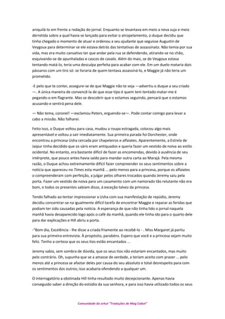 aniquilá-lo em frente a redação do jornal. Enquanto se levantava em meio a neva suja e meio
derretida sobre a qual havia se lançado para evitar o atropelamento, o duque decidiu que
tinha chegado o momento de atuar e ordenou a seu ajudante que seguisse Augustin de
Veygoux para determinar se ele estava detrás das tentativas de assassinato. Não temia por sua
vida, mas era muito cansativo ter que andar pela rua se defendendo, atirando-se no chão,
esquivando-se de apunhaladas e cascos de cavalo. Além do mais, se de Veygoux estava
tentando matá-lo, teria uma desculpa perfeita para acabar com ele. Em um duelo mataria dois
pássaros com um tiro só: se livraria de quem tentava assassiná-lo, e Maggie já não teria um
prometido.
-E pelo que te contei, assegure-se de que Maggie não te veja —advertiu o duque a seu criado
—. A única maneira de convencê-la de que esse tipo é quem tem tentado matar-me é
pegando-o em flagrante. Mas se descobrir que o estamos seguindo, pensará que o estamos
acusando e sentirá pena dele.
— Não tema, coronel! —exclamou Peters, erguendo-se—. Pode contar comigo para levar a
cabo a missão. Não falharei.
Feito isso, o Duque voltou para casa, mudou a roupa estragada, colocou algo mais
apresentável e voltou a sair imediatamente. Sua primeira parada foi Dorchester, onde
encontrou a princesa Usha cercada por chapeleiros e alfaiates. Aparentemente, a Estrela de
Jaipur tinha decidido que os sáris eram antiquados e queria fazer um vestido de noiva ao estilo
ocidental. No entanto, era bastante difícil de fazer as encomendas, devido à ausência de seu
intérprete, que pouco antes havia saído para mandar outra carta ao Marajá. Pela mesma
razão, o Duque achou extremamente difícil fazer compreender os seus sentimentos sobre a
notícia que apareceu no Times esta manhã ... pelo menos para a princesa, porque os alfaiates
o compreenderam com perfeição, a julgar pelos olhares trocados quando Jeremy saiu pela
porta. Fazer um vestido de noiva para um casamento com um namorado tão relutante não era
bom, e todos os presentes sabiam disso, à exceção talvez da princesa.
Tendo falhado ao tentar impressionar a Usha com sua manifestação de repúdio, Jeremy
decidiu concentrar-se na igualmente difícil tarefa de encontrar Maggie e reparar as feridas que
podiam ter sido causadas pela notícia. A esperança de que não tinha lido o jornal naquela
manhã havia desaparecido logo após o café da manhã, quando ele tinha ido para o quarto dele
para dar explicações e Hill abriu a porta.
-"Bom dia, Excelência - lhe disse a criada friamente ao recebê-lo - . Miss Margaret já partiu
para sua primeira entrevista. À propósito, parabéns. Espero que você e a princesa sejam muito
feliz. Tenho a certeza que os seus tios estão encantados ...
Jeremy sabia, sem sombra de dúvida, que os seus tios não estariam encantados, mas muito
pelo contrário. Oh, supunha que se a amasse de verdade, a teriam aceito com prazer ... pelo
menos até a princesa se afastar deles por causa do seu absoluto e total desrespeito para com
os sentimentos dos outros; isso acabaria ofendendo a qualquer um.
O interrogatório a obstinada Hill tinha resultado muito decepcionante. Apenas havia
conseguido saber a direção do estúdio da sua senhora, e para isso havia utilizado todos os seus
Comunidade do orkut “Traduções de Mag Cabot”
 