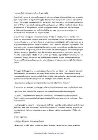 recursos. Pelo menos era melhor do que nada.
Quando ele chegou lá, o duque ficou petrificado, nunca havia visto um edifício mais arruinado,
com exceção talvez de algumas imitações de arquitetura européia em Mumbai. Aquele era o
único a que Maggie podia permitir-se? Nesse caso, tinha uma outra razão para estar chateado
com Sir Arthur; o seu orgulho obrigou a filha a alugar em um edifício inabitável. Não era de se
estranhar que os apartamentos daquele bloco tivessem sido convertidos em estúdios de
artistas; as únicas pessoas que poderiam habitar um lugar como esse eram pintores e
escultores, que viveram em seu próprio mundo.
O jovem tinha conseguido arrancar da criada a direção do estúdio, mas não o andar nem a
porta, por isso o Duque começou a dar voltas pelos longos e escuros corredores, procurando a
menina. Flutuou no ar um forte cheiro de terebentina, misturado com o cheiro de ópio, que o
duque reconheceu por uma breve incursão feita para a Birmânia. Enquanto vagava pelos halls
e corredores, viu muitos artistas pintando mulheres nuas, com modelos robustas e de aspecto
estranhamente desagradável, que se sentavam em um trono de gesso, e o faziam em posições
bastante grosseiras sobre Divãs sujos. Mesmo assim, alguns quadros eram muito bons. De
repente, ao passar pelo estúdio de um homem que não estava pintando uma mulher, mas um
homem nu, Jeremy, foi atacado por uma idéia perturbadora. Maggie havia pintado algum
homem nu? Nesse caso, talvez ele não teria sido o primeiro a quem a menina tinha visto sem
roupas ...
A imagem de Margaret na companhia de um homem nu que não era ele o fez sentir-se muito
desconfortável, e aumentou o seu desejo de encontrá-la em breve. Momentos mais tarde,
colocou a cabeça pela porta encostada de um estúdio no terceiro piso e perguntou a um jovem
que limpava com paciência os pinceis em uma tigela transbordante de cheia.
- Desculpe-me, você poderia me dizer onde encontrar a Senhorita Herbert?
O pintor deu um respingo, virou-se para olhar o visitante e tirou da boca o cachimbo de ópio.
- Você quer dizer, Maggie? Ele perguntou em uma voz surpreendentemente aguda.
-Eh, sim ", - responde Jeremy. Por acaso a menina era próxima de todos esses homens?
Quando se tornar duquesa de Rawlings teria que pôr fim aquele excesso de confiança. - Qual é
o seu estúdio?
-Sexto-piso, porta esquerda - , foi a resposta lacônica. - Mas não se incomode em pedir-lhe que
pose para você. Nem ela nem essa prostituta francesa, não tiram nem o casaco. Acredite em
mim, eu tentei. Ele levou a canalização para os lábios e aspirou com languidez. - Todos nós
pedimos.
Jeremy pigarreou.
-Está bem. Obrigado, de qualquer forma.
-No entanto, se você quiser ir tomar um pouco de vinho, - acrescentou o jovem, quando o
Comunidade do orkut “Traduções de Mag Cabot”
 