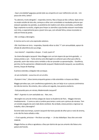 - Quer uma bebida? gaguejou pondo todo seu empenho em soar indiferente com ele. - Um
pouco de vinho, talvez?
"Eu adoraria, muito obrigado",- respondeu Jeremy. Mas o Duque já não a olhava. Após entrar
no amplo estúdio de teto alto, começou a olhar com curiosidade as inacabadas pinturas que
estavam apoiadas nas paredes, as prateleiras de madeira com obras concluídas, o acolhedor
fogo crepitante na estufa, a tigela para limpar os utensílios cujas bordas estavam manchadas
com tinta, e especialmente para a jovem loira que, com atitude felina, estava recostada no
sofá em frente da janela.
-Olá- se dirigiu a Berangére.
A menina sorriu com uma expressão sedutora.
-Olá. Você deve ser Jerry - respondeu, fazendo vibrar os dois "r" com sensualidade, apesar da
olhada de advertência de sua amiga.
- Isso mesmo? - respondeu o duque. - E você, quem é?
-Se chama Berangére Jacquard- falou Maggie com um tom áspero do que teria gostado, - e
estava prestes a sair. - Tanto Jeremy como Berangére se voltaram para olhar para olhá-la,
piscando, assim não restou outro remédio a não ser proceder as apresentações. - Excelência,
permita-me lhe apresentar a Mademoiselle Jacquard. Mademoiselle Jacquard, sua excelência,
Jeremy, Duque de Rawlings.
A pintora estendeu a delgada mão ao duque.
-Je suis enchantée - sussurrou em um arrulho.
-O prazer é meu ", disse Jeremy enquanto guiava a mão estendida e a levava aos lábios.
Maggie percebeu que, com cavalheiresca galanteria, deu um beijo no ar a poucos centímetros
da mão da menina. No entanto, não a soltou em seguida, mas parecia analisá-la.
- Está posando para um retrato, Mademoiselle Jacquard?
-Moi? - A garota riu com aveludada voz. - Non, non…
-Berangére era uma de minhas colegas de classe na Academia de Paris. - Maggie interveio
imediatamente. - E como eu veio a Londres para tentar a sorte com a pintura de retratos. Tem
um estúdio alugado do outro lado deste vestíbulo. Na verdade, estava prestes a regressar ao
trabalho, não é, Berangére?
Durante todo esse tempo, a jovem Jacquard não havia parado de olhar para o rosto de Jeremy,
e ele não lhe havia soltado a mão.
—Il est superbe, princesse —lhe disse sua amiga. — Un duc diabolique. Vous étes une vraie
imbécile.
Maggie fechou os olhos e agradeceu a Deus por dentro de que seu amante não falava uma
palavra de francês.
Comunidade do orkut “Traduções de Mag Cabot”
 