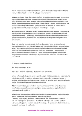 -"Não", -respondeu a jovem Elisabeth olhando a jovem Herbert de cima para baixo. Mesmo
assim, você é muito alta. -E acima de tudo, por ser uma menina.
Margaret sentiu que ficou ruborizada, então ficou zangado com ela mesmo por permitir esta
criança inocente a amolentasse, sabia que era muito vulnerável quando se tratava da sua
altura. Mas o que importância tinha que havia sido sempre a menina mais do colégio? Pelo
menos, tinham finalmente parado de crescer. Com quase um e setenta metros de altura, que
ela tinha alcançado quando ela tinha apenas dez anos, era mais alta do que sua mãe e
quaisquer de suas irmãs, e apenas um pouco menor do que o seu pai.
No entanto, não tinha dúvida que ser alto tinha suas vantagens. Ele sabia que o novo meio, a
crinolina que se tornou moda,que tinha a parte frontal plana e a parte traseira grande, lhe
assentava muito bem, e lhe moldava soberbamente à figura. Ela também poderia alcançar o
que precisasse sobre as prateleiras mais altas, tornando-se uma grande vantagem quando
fazia compras.
-Ouça-me – ela disse para crianças dos Rawlings. Quando seu primo Jerry e eu éramos
crianças, jogávamos um jogo chamado Marajó, que era muito divertido. Um fazia o príncipe o
outro a princesa indiana e o outro intrépido explorador Inglês, a quem o marajá captura e
amarra em uma estaca para queimá-lo vivo como uma homenagem a um deus pagão. Os
demais podem ser os soldados britânicos, e vocês devem tentar resgatá-lo dos selvagens
dançando em torno da pira ardente e que dispararam dardos venenosos nos soldados. É ai
parece bom?
Eu vou ser o marajá - disse Lizzie.
Não - disse John. Quero ser eu.
-Você será o intrépido explorador, - disse à irmã dele calmamente.
John se enfureceu tanto quanto Jeremy, quando Maggie insistia que ele seria o explorador. No
entanto, convencida de que tinha feito o seu dever, a jovem deu meia volta e começo a
caminhar para o grupo de senhoras sentadas à sombra da cerejeira. Antes de chegar ao ponto
em que elas estavam pode ouvir suas melodiosas vozes.
-Não há nada impróprio, que uma dama seja uma pintora de retratos Anne. -disse a voz
inconfundível rouca de Pegeen, com esse ligeiro sotaque escocês nas vogais. Têm havido
muitas ao longo da história ...
-Pergunto-me quantos foram casadas – interrompeu sua amiga indignada. Aposto que foram
poucas. Uma mulher não pode ter ambos, o marido e o trabalho.
Talvez não - disse Pegeen, pensativa. A menos se casar com um homem que a entenda ... E
com uma voz alegre ela acrescentou. - O Melhor de tudo é que com o talento que tem, é
provável que Maggie não precisará se casar. A menos que ela queira, claro. Poderá manter se,
retratando as crianças de boa família.
Comunidade do orkut “Traduções de Mag Cabot”
 