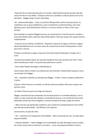 -Perguntei-lhe se estava posando para um retrato, mademoiselle Jacquard, porque não vejo
restos de tinta em seus dedos. -O Duque continuou a considerar a mão da pintora com um ar
pensativo. - Maggie sempre as tem manchadas.
-Ah - exclamou Berangére. - É que, ao contrário Marguerethe, ponho luvas para pintar. As
substâncias com as quais trabalhamos, como a terebentina ou óleo de linhaça, são muito
agressivas para a pele delicada das mulheres, e eu quero manter as mãos o mais suave
possível.
Que estupidez era aquela? Maggie arrancou seu avental pintura. A ela lhe partia o coração, e
esses dois falando sobre a pele das mãos de Berangére! Tinha que acabar com aquela conversa
imediatamente.
- O que te traz por Chelsea, excelência? - Perguntou enquanto enrugava o avental e o jogava
desconsideradamente em um canto, antes de se aproximar da mesa onde guardava o vinho
para servir a Jeremy.
O Duque se endireitou e pegou a taça com uma mão enquanto balançava o chapéu com a
outra.
-Eu pensei que poderia passar por aqui para perguntar-lhe o que vai fazer esta noite. Tenho
duas entradas para o balé, e eu pensei que poderíamos ir jantar ...
- Para o balé? Repetiu Berangére, endireitando-se.
Jeremy olhou sobre o ombro, era evidente que não entendia a mademoiselle Jacquard, nem a
sua amizade com Maggie.
-Sim, - respondeu voltando sua atenção para Maggie. - O balé. E antes ou depois, poderíamos
ir jantar.
A jovem mulher francesa se recostou no sofá de modo que pudesse olhar para o duque sem
que ele a visse.
-Je l'adore! Sussurrou para sua amiga com descaro.
Maggie, consciente de que comparada com ela devia parecer um completo desastre, com as
mãos e o rosto, ainda que não soubesse, manchadas de pintura, e um vestido de lã um tanto
desbotado, decidiu que havia chegado o momento de deixar de fingir o papel de anfitriã.
—Não creio que seja apropriado, excelência, que se deixe ver acompanhado de outra mulher
que não seja sua prometida —ela alfinetou com aspereza.
Jeremy tomou um gole de vinho.
—Oh —contestou com exasperante naturalidade—. Não se preocupe por isso. Já cuidei desse
pequeno detalhe.
—Pequeno detalhe! —repetiu Maggie com incredulidade. Do sofá, Berangére movia a cabeça
de um para outro como se estivesse num teatro—. Jerry, esse pequeno detalhe é a futura
Comunidade do orkut “Traduções de Mag Cabot”
 