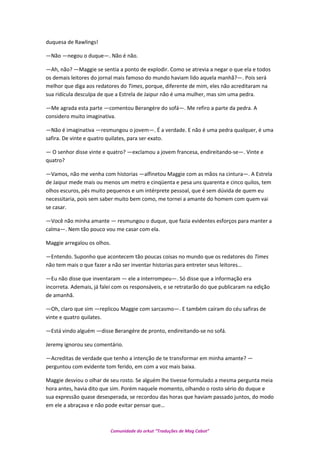 duquesa de Rawlings!
—Não —negou o duque—. Não é não.
—Ah, não? —Maggie se sentia a ponto de explodir. Como se atrevia a negar o que ela e todos
os demais leitores do jornal mais famoso do mundo haviam lido aquela manhã?—. Pois será
melhor que diga aos redatores do Times, porque, diferente de mim, eles não acreditaram na
sua ridícula desculpa de que a Estrela de Jaipur não é uma mulher, mas sim uma pedra.
—Me agrada esta parte —comentou Berangére do sofá—. Me refiro a parte da pedra. A
considero muito imaginativa.
—Não é imaginativa —resmungou o jovem—. É a verdade. E não é uma pedra qualquer, é uma
safira. De vinte e quatro quilates, para ser exato.
— O senhor disse vinte e quatro? —exclamou a jovem francesa, endireitando-se—. Vinte e
quatro?
—Vamos, não me venha com historias —alfinetou Maggie com as mãos na cintura—. A Estrela
de Jaipur mede mais ou menos um metro e cinqüenta e pesa uns quarenta e cinco quilos, tem
olhos escuros, pés muito pequenos e um intérprete pessoal, que é sem dúvida de quem eu
necessitaria, pois sem saber muito bem como, me tornei a amante do homem com quem vai
se casar.
—Você não minha amante — resmungou o duque, que fazia evidentes esforços para manter a
calma—. Nem tão pouco vou me casar com ela.
Maggie arregalou os olhos.
—Entendo. Suponho que acontecem tão poucas coisas no mundo que os redatores do Times
não tem mais o que fazer a não ser inventar historias para entreter seus leitores…
—Eu não disse que inventaram — ele a interrompeu—. Só disse que a informação era
incorreta. Ademais, já falei com os responsáveis, e se retratarão do que publicaram na edição
de amanhã.
—Oh, claro que sim —replicou Maggie com sarcasmo—. E também caíram do céu safiras de
vinte e quatro quilates.
—Está vindo alguém —disse Berangére de pronto, endireitando-se no sofá.
Jeremy ignorou seu comentário.
—Acreditas de verdade que tenho a intenção de te transformar em minha amante? —
perguntou com evidente tom ferido, em com a voz mais baixa.
Maggie desviou o olhar de seu rosto. Se alguém lhe tivesse formulado a mesma pergunta meia
hora antes, havia dito que sim. Porém naquele momento, olhando o rosto sério do duque e
sua expressão quase desesperada, se recordou das horas que haviam passado juntos, do modo
em ele a abraçava e não pode evitar pensar que…
Comunidade do orkut “Traduções de Mag Cabot”
 