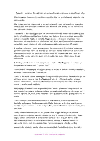 —Augustin! —exclamou Berangére em um tom de alvoroço, levantando-se do sofá num salto.
Maggie se virou; de pronto, lhe zumbiam os ouvidos. Não era possível. Aquilo não podia estar
acontecendo.
Mas estava. Augustin estava de pé na porta com o guarda chuva e a bengala em uma mão e
um buquê de rosas brancas na outra. Por estar discutindo com Jeremy, ela não havia ouvido
seus passos no corredor.
—Boa tarde — disse de Veygoux com um tom levemente doído. Não era de estranhar que se
sentira ofendido, pensou Maggie ao desviar a vista do terno de seu prometido, que também
estava bem vestido. Ao olhá-lo no rosto, Maggie apenas pode engolir um grito ao ver os
hematomas ao redor dos olhos, e o inchaço no nariz. Havia algodões manchados de sangue
nos orifícios nasais e depois de subir seis lances de escada, respirava com dificuldade.
E aquele era o homem a quem Jeremy acusava de tentar matá-lo! Era evidente que aquele
jovem quase inválido estava tão dolorido que havia sido incapaz de brandir um punhal ainda
que houvesse querido. Oh, não que culpasse o duque por suspeitar dele, mas a idéia era
absurda. Não era seu prometido quem havia tentado matá-lo, ele não era capaz de algo
semelhante…
Pobre Augustin! Que mal se havia comportado com ele! Então Maggie se deu conta de que
não podia encarar seus olhos. O que iria fazer?
Tão cavalheiro como sempre, de Veygoux entrou no estúdio e, com uma inclinação de cabeça,
estendeu a sua prometida o ramo de rosas.
—Para ti, ma chérie —disse, e a Maggie não lhe passou desapercebida a olhada furtiva que ele
dirigiu ao Jeremy, como se ele o desafiava a contradizê-lo—. Minhas desculpas pelo que
ocorreu ontem a noite. Lamento que tenhamos que interromper a maravilhosa festa por
aquele … desafortunado incidente.
Maggie pegou o precioso ramo e agradeceu para si mesma que a florista se preocupou em
tirar os espinhos dos talos, ainda que soubesse que sua terrível traição merecia castigo pior
que uns espinhos. Oh, Deus, como iria contar a ele o que ocorreu? Sabia que aquilo iria feri-lo
muito.
—Eh —começou, com um arrependimento tão profundo que quase lhe dava náuseas.
Contudo, confiava que ele não notava muito. Ela lhe diria mais tarde, disse para si mesma,
quando estivesse sozinhos—. Muito obrigada. Não precisava fazer isso, sou eu quem devo me
desculpar …
—Não —interveio Jeremy com sua voz grave e calma. Maggie lhe lançou um olhar de
advertência, temendo que repetisse a desastrosa cena da noite anterior. Contudo, o duque
seguiu falando com um tom de extraordinária cortesia—. Sou eu quem deveria pedir
desculpas. Me comportei de forma vergonhosa com o senhor de Veygoux. Quero lhe
apresentar minhas mais sinceras desculpas —terminou enquanto estendia as mãos.
Augustin não foi o único que lhe olhou com incredulidade. Tanto Maggie como Berangére,
Comunidade do orkut “Traduções de Mag Cabot”
 