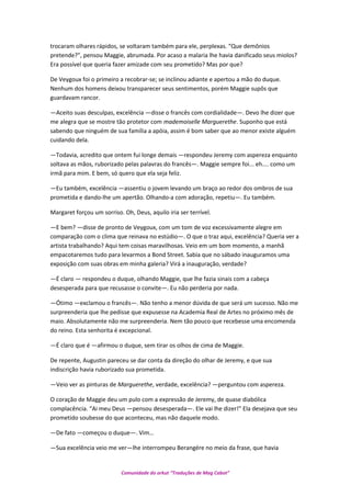 trocaram olhares rápidos, se voltaram também para ele, perplexas. “Que demônios
pretende?”, pensou Maggie, abrumada. Por acaso a malaria lhe havia danificado seus miolos?
Era possível que queria fazer amizade com seu prometido? Mas por que?
De Veygoux foi o primeiro a recobrar-se; se inclinou adiante e apertou a mão do duque.
Nenhum dos homens deixou transparecer seus sentimentos, porém Maggie supôs que
guardavam rancor.
—Aceito suas desculpas, excelência —disse o francês com cordialidade—. Devo lhe dizer que
me alegra que se mostre tão protetor com mademoiselle Marguerethe. Suponho que está
sabendo que ninguém de sua família a apóia, assim é bom saber que ao menor existe alguém
cuidando dela.
—Todavia, acredito que ontem fui longe demais —respondeu Jeremy com aspereza enquanto
soltava as mãos, ruborizado pelas palavras do francês—. Maggie sempre foi... eh.... como um
irmã para mim. E bem, só quero que ela seja feliz.
—Eu também, excelência —assentiu o jovem levando um braço ao redor dos ombros de sua
prometida e dando-lhe um apertão. Olhando-a com adoração, repetiu—. Eu também.
Margaret forçou um sorriso. Oh, Deus, aquilo iria ser terrível.
—E bem? —disse de pronto de Veygoux, com um tom de voz excessivamente alegre em
comparação com o clima que reinava no estúdio—. O que o traz aqui, excelência? Queria ver a
artista trabalhando? Aqui tem coisas maravilhosas. Veio em um bom momento, a manhã
empacotaremos tudo para levarmos a Bond Street. Sabia que no sábado inauguramos uma
exposição com suas obras em minha galeria? Virá a inauguração, verdade?
—É claro — respondeu o duque, olhando Maggie, que lhe fazia sinais com a cabeça
desesperada para que recusasse o convite—. Eu não perderia por nada.
—Ótimo —exclamou o francês—. Não tenho a menor dúvida de que será um sucesso. Não me
surpreenderia que lhe pedisse que expusesse na Academia Real de Artes no próximo mês de
maio. Absolutamente não me surpreenderia. Nem tão pouco que recebesse uma encomenda
do reino. Esta senhorita é excepcional.
—É claro que é —afirmou o duque, sem tirar os olhos de cima de Maggie.
De repente, Augustin pareceu se dar conta da direção do olhar de Jeremy, e que sua
indiscrição havia ruborizado sua prometida.
—Veio ver as pinturas de Marguerethe, verdade, excelência? —perguntou com aspereza.
O coração de Maggie deu um pulo com a expressão de Jeremy, de quase diabólica
complacência. “Ai meu Deus —pensou desesperada—. Ele vai lhe dizer!” Ela desejava que seu
prometido soubesse do que aconteceu, mas não daquele modo.
—De fato —começou o duque—. Vim…
—Sua excelência veio me ver—lhe interrompeu Berangére no meio da frase, que havia
Comunidade do orkut “Traduções de Mag Cabot”
 
