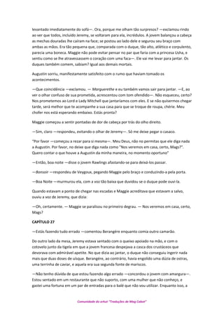 levantado imediatamente do sofá—. Ora, porque me olham tão surpresos? —exclamou rindo
ao ver que todos, incluído Jeremy, se voltaram para ela, incrédulos. A jovem balançou a cabeça
as mechas douradas lhe caíram na face; se postou ao lado dele e segurou seu braço com
ambas as mãos. Era tão pequena que, comparada com o duque, tão alto, atlético e corpulento,
parecia uma boneca. Maggie não pode evitar pensar no par que faria com a princesa Usha, e
sentiu como se lhe atravessassem o coração com uma faca—. Ele vai me levar para jantar. Os
duques também comem, sabiam? Igual aos demais mortais.
Augustin sorriu, manifestamente satisfeito com o rumo que haviam tomado os
acontecimentos.
—Que coincidência —exclamou. — Marguerethe e eu também vamos sair para jantar. —E, ao
ver o olhar confuso de sua prometida, acrescentou com tom ofendido—. Não esqueceu, certo?
Nos prometemos ao Lord e Lady Mitchell que jantaríamos com eles. E se não quisermos chegar
tarde, será melhor que te acompanhe a sua casa para que se troque de roupa, chérie. Meu
chofer nos está esperando embaixo. Estás pronta?
Maggie começou a sentir pontadas de dor de cabeça por trás do olho direito.
—Sim, claro —respondeu, evitando o olhar de Jeremy—. Só me deixe pegar o casaco.
“Por favor —começou a rezar para si mesma—. Meu Deus, não no permitas que ele diga nada
a Augustin. Por favor, no deixe que diga nada como "Nos veremos em casa, certo, Mags?".
Quero contar o que houve a Augustin da minha maneira, no momento oportuno”
—Então, boa noite —disse o jovem Rawlings afastando-se para deixá-los passar.
—Bonsoir —respondeu de Veygoux, pegando Maggie pelo braço e conduzindo-a pela porta.
—Boa Noite —murmurou ela, com a voz tão baixa que duvidou se o duque pode ouvi-la.
Quando estavam a ponto de chegar nas escadas e Maggie acreditava que estavam a salvo,
ouviu a voz de Jeremy, que dizia:
—Oh, certamente. — Maggie se paralisou no primeiro degrau. — Nos veremos em casa, certo,
Mags?
CAPÍTULO 27
—Estás fazendo tudo errado —comentou Berangére enquanto comia outro camarão.
Do outro lado da mesa, Jeremy estava sentado com o queixo apoiado na mão, e com o
cotovelo junto da tigela em que a jovem francesa despejava a casca dos crustáceos que
devorava com admirável apetite. No que dizia ao jantar, o duque não conseguiu ingerir nada
mais que duas doses de uísque. Berangére, ao contrário, havia engolido uma dúzia de ostras,
uma terrinha de caviar, e aquela era sua segunda fonte de mariscos.
—Não tenho dúvida de que estou fazendo algo errado —concordou o jovem com amargura—.
Estou sentado em um restaurante que não suporto, com uma mulher que não conheço, e
gastei uma fortuna em um par de entradas para o balé que não vou utilizar. Enquanto isso, a
Comunidade do orkut “Traduções de Mag Cabot”
 
