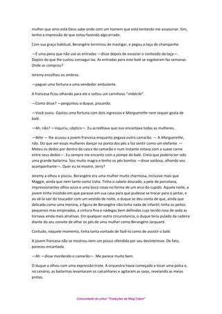 mulher que amo está Deus sabe onde com um homem que está tentando me assassinar. Sim,
tenho a impressão de que estou fazendo algo errado.
Com sua graça habitual, Berangére terminou de mastigar, e pegou a taça de champanhe.
—É uma pena que não use as entradas —disse depois de esvaziar o conteúdo da taça—.
Depois do que lhe custou consegui-las. As entradas para este balé se esgotaram faz semanas.
Onde as comprou?
Jeremy encolheu os ombros.
—paguei uma fortuna a uma vendedor ambulante.
A francesa ficou olhando para ele e soltou um carinhoso “imbécile”.
—Como disse? —perguntou o duque, piscando.
—Você ouviu. Gastou uma fortuna com dois ingressos e Marguerethe nem sequer gosta de
balé.
—Ah, não? —inquiriu, céptico—. Eu acreditava que isso encantava todas as mulheres.
—Béte — lhe acusou a jovem francesa enquanto pegava outro camarão. — A Marguerethe,
não. Diz que ver essas mulheres dançar na ponta dos pés a faz sentir como um elefante. —
Meteu os dedos por dentro da casca do camarão e num instante estava com a suave carne
entre seus dedos—. Eu sempre me encanto com a pompe do balé. Creio que poderia ter sido
uma grande bailarina. Sou muito magra e tenho os pés bonitos —disse vaidosa, olhando seu
acompanhante—. Quer eu te mostre, Jerry?
Jeremy a olhou e piscou. Berangére era uma mulher muito charmosa, inclusive mais que
Maggie, ainda que nem tanto como Usha. Tinha o cabelo dourado, a pele de porcelana,
impressionantes olhos azuis e uma boca rosas no forma de um arco do cupido. Aquela noite, a
jovem tinha insistido em que parasse em sua casa para que pudesse se trocar para o jantar, e
ao vê-la sair do toucador com um vestido de noite, o duque se deu conta de que, ainda que
delicada como uma menina, a figura de Berangére não tinha nada de infantil; tinha os peitos
pequenos mas empinados, a cintura fina e nádegas bem definidas cujo tecido rosa de seda as
tornava ainda mais atrativas. Em qualquer outra circunstancia, o duque teria pulado da cadeira
diante do seu convite de olhar os pés de uma mulher como Berangére Jacquard.
Contudo, naquele momento, tinha tanta vontade de fazê-lo como de assistir o balé.
A jovem francesa não se mostrou nem um pouco ofendida por seu desinteresse. De fato,
pareceu encantada.
—Ah —disse mordendo o camarão—. Me parece muito bem.
O duque a olhou com uma expressão triste. A orquestra havia começado a tocar uma polca e,
no cenário, as bailarinas levantaram os calcanhares e agitaram as saias, revelando as meias
pretas.
Comunidade do orkut “Traduções de Mag Cabot”
 