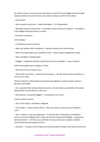 No sabia se era por causa do uísque, do barulho, ou pelo fato de que Maggie estava em algum
lugar de Londres com outro homem, mas o jovem começou a sentir dor de cabeça.
—O que disse?
—Que me parece muito bem —repetiu Berangére—. Por Marguerethe.
—Me alegro de que te pareça bem —respondeu o duque rindo com amargura—. O problema
é que Maggie não parece pensar o mesmo.
- Esse não é o problema.
Jeremy ofegou.
— O problema é esse francezinho.
—Não, esse também não é o problema —replicou a jovem com a testa franzida.
—Não irás me dizer agora que o problema é Usha —disse o duque arregalando os olhos.
—Não. O problema é Marguerethe.
—Maggie? —perguntou olhando a jovem francesa com curiosidade—. A que se refere?
Então foi Berangére quem arregalou os olhos.
—Mon Dieu! Pensa um pouco, Jerry.
—Pensar não é meu forte — ele disse com franqueza—. Me dou muito melhor em destruir as
coisas com as mãos.
Ela ficou olhando as mãos grande e bronzeadas que pegavam o copo de uísque e limpou a
garanta, incomodada.
—Sim, já percebi. Mas estamos falando de amor, e não de sufocar uma rebelião. Para seduzir
Marguerethe é preciso finesse, e não socos.
—Me ajudarias a conquistar Maggie? —ele perguntou com receio.
A jovem parecia surpresa.
—Ela é minha amiga —respondeu, indignada.
—De verdade? —inquiriu Jeremy cético—. Mas nem sequer a chama por seu verdadeiro
nome.
—Non —objetou a moça com segurança—. É você que não a chama pelo seu verdadeiro
nome. Ela se chama Marguerethe, e não esse horrível som gutural de Maggie —argumentou,
dando de ombros—. Ah! Nunca vou entender como é possível que os ingleses escolham
nomes tão bonitos para logo arruiná-los…
—Está bem. —O duque a interrompeu antes de que pudesse começar outro discurso acerca da
Comunidade do orkut “Traduções de Mag Cabot”
 