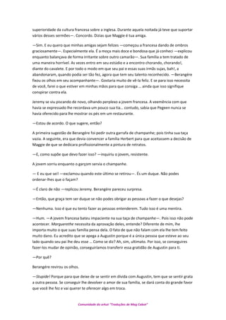 superioridade da cultura francesa sobre a inglesa. Durante aquela noitada já teve que suportar
vários desses sermões—. Concordo. Dizias que Maggie é tua amiga.
—Sim. E eu quero que minhas amigas sejam felizes —começou a francesa dando de ombros
graciosamente—. Especialmente ela. É a moça mais doce e bondosa que já conheci —explicou
enquanto balançava de forma irritante sobre outro camarão—. Sua família a tem tratado de
uma maneira horrível. As vezes entro em seu estúdio e a encontro chorando, chorando!,
diante do cavalete. E por todo o modo em que seu pai e essas suas irmãs sujas, bah!, a
abandonaram, quando podia ser tão fez, agora que tem seu talento reconhecido. —Berangére
fixou os olhos em seu acompanhante—. Gostaria muito de vê-la feliz. E se para isso necessita
de você, farei o que estiver em minhas mãos para que consiga … ainda que isso signifique
conspirar contra ela.
Jeremy se viu piscando de novo, olhando perplexo a jovem francesa. A veemência com que
havia se expressado lhe recordava um pouco sua tia… contudo, sabia que Pegeen nunca se
havia oferecido para lhe mostrar os pés em um restaurante.
—Estou de acordo. O que sugere, então?
A primeira sugestão de Berangére foi pedir outra garrafa de champanhe; pois tinha sua taça
vazia. A seguinte, era que devia convencer a família Herbert para que aceitassem a decisão de
Maggie de que se dedicara profissionalmente a pintura de retratos.
—E, como supõe que devo fazer isso? —inquiriu o jovem, resistente.
A jovem sorriu enquanto o garçom servia o champanhe.
— E eu que sei! —exclamou quando este último se retirou—. És um duque. Não podes
ordenar-lhes que o façam?
—É claro de não —replicou Jeremy. Berangére pareceu surpresa.
—Então, que graça tem ser duque se não podes obrigar as pessoas a fazer o que desejas?
—Nenhuma. Isso é que eu tento fazer as pessoas entenderem. Tudo isso é uma mentira.
—Hum. —A jovem francesa bateu impaciente na sua taça de champanhe—. Pois isso não pode
acontecer. Marguerethe necessita da aprovação deles, entende? Diferente de mim, lhe
importa muito o que suas família pensa dela. O fato de que não falam com ela lhe tem feito
muito dano. Eu acredito que se apega a Augustin porque é a única pessoa que esteve ao seu
lado quando seu pai lhe deu esse … Como se diz? Ah, sim, ultimato. Por isso, se conseguires
fazer-los mudar de opinião, conseguiríamos transferir essa gratidão de Augustin para ti.
—Por quê?
Berangére revirou os olhos.
—Stupide! Porque para que deixe de se sentir em dívida com Augustin, tem que se sentir grata
a outra pessoa. Se conseguir lhe devolver o amor de sua família, se dará conta do grande favor
que você lhe fez e vai querer te oferecer algo em troca.
Comunidade do orkut “Traduções de Mag Cabot”
 