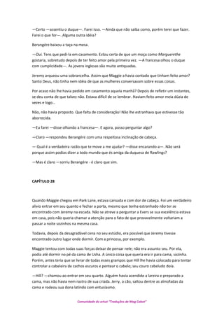 —Certo —assentiu o duque—. Farei isso. —Ainda que não saiba como, porém terei que fazer.
Farei o que for—. Alguma outra idéia?
Berangére baixou a taça na mesa.
—Oui. Tens que pedi-la em casamento. Estou certa de que um moça como Marguerethe
gostaria, sobretudo depois de ter feito amor pela primeira vez. —A francesa olhou o duque
com cumplicidade—. As jovens inglesas são muito antiquadas.
Jeremy arqueou uma sobrancelha. Assim que Maggie a havia contado que tinham feito amor?
Santo Deus, não tinha nem idéia de que as mulheres conversavam sobre essas coisas.
Por acaso não lhe havia pedido em casamento aquela manhã? Depois de refletir um instantes,
se deu conta de que talvez não. Estava difícil de se lembrar. Haviam feito amor meia dúzia de
vezes e logo…
Não, não havia proposto. Que falta de consideração! Não lhe estranhava que estivesse tão
aborrecida.
—Eu farei —disse olhando a francesa—. E agora, posso perguntar algo?
—Claro —respondeu Berangére com uma respeitosa inclinação de cabeça.
— Qual é a verdadeira razão que te move a me ajudar? —disse encarando-a—. Não será
porque assim podias dizer a todo mundo que és amiga da duquesa de Rawlings?
—Mas é claro —sorriu Berangére - é claro que sim.
CAPÍTULO 28
Quando Maggie chegou em Park Lane, estava cansada e com dor de cabeça. Foi um verdadeiro
alivio entrar em seu quanto e fechar a porta, mesmo que tenha estranhado não ter se
encontrado com Jeremy na escada. Não se atreve a perguntar a Evers se sua excelência estava
em casa, pois não queria chamar a atenção para o fato de que provavelmente voltariam a
passar a noite sozinhos na mesma casa.
Todavia, depois da desagradável cena no seu estúdio, era possível que Jeremy tivesse
encontrado outro lugar onde dormir. Com a princesa, por exemplo.
Maggie tentou com todas suas forças deixar de pensar nele; não era assunto seu. Por ela,
podia até dormir no pé da cama de Usha. A único coisa que queria era ir para cama, sozinha.
Porém, antes teria que se livrar de todas esses grampos que Hill lhe havia colocado para tentar
controlar a cabeleira de cachos escuros e pentear o cabelo; seu couro cabeludo doía.
—Hill? —chamou ao entrar em seu quarto. Alguém havia acendido a lareira e preparado a
cama, mas não havia nem rastro de sua criada. Jerry, o cão, saltou dentre as almofadas da
cama e rodeou sua dona latindo com entusiasmo.
Comunidade do orkut “Traduções de Mag Cabot”
 