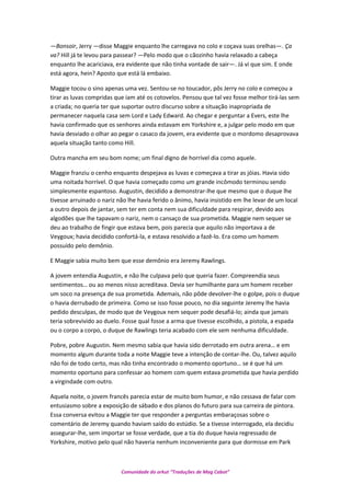 —Bonsoir, Jerry —disse Maggie enquanto lhe carregava no colo e coçava suas orelhas—. Ça
va? Hill já te levou para passear? —Pelo modo que o cãozinho havia relaxado a cabeça
enquanto lhe acariciava, era evidente que não tinha vontade de sair—. Já vi que sim. E onde
está agora, hein? Aposto que está lá embaixo.
Maggie tocou o sino apenas uma vez. Sentou-se no toucador, pôs Jerry no colo e começou a
tirar as luvas compridas que iam até os cotovelos. Pensou que tal vez fosse melhor tirá-las sem
a criada; no queria ter que suportar outro discurso sobre a situação inapropriada de
permanecer naquela casa sem Lord e Lady Edward. Ao chegar e perguntar a Evers, este lhe
havia confirmado que os senhores ainda estavam em Yorkshire e, a julgar pelo modo em que
havia desviado o olhar ao pegar o casaco da jovem, era evidente que o mordomo desaprovava
aquela situação tanto como Hill.
Outra mancha em seu bom nome; um final digno de horrível dia como aquele.
Maggie franziu o cenho enquanto despejava as luvas e começava a tirar as jóias. Havia sido
uma noitada horrível. O que havia começado como um grande incômodo terminou sendo
simplesmente espantoso. Augustin, decidido a demonstrar-lhe que mesmo que o duque lhe
tivesse arruinado o nariz não lhe havia ferido o ânimo, havia insistido em lhe levar de um local
a outro depois de jantar, sem ter em conta nem sua dificuldade para respirar, devido aos
algodões que lhe tapavam o nariz, nem o cansaço de sua prometida. Maggie nem sequer se
deu ao trabalho de fingir que estava bem, pois parecia que aquilo não importava a de
Veygoux; havia decidido confortá-la, e estava resolvido a fazê-lo. Era como um homem
possuído pelo demônio.
E Maggie sabia muito bem que esse demônio era Jeremy Rawlings.
A jovem entendia Augustin, e não lhe culpava pelo que queria fazer. Compreendia seus
sentimentos… ou ao menos nisso acreditava. Devia ser humilhante para um homem receber
um soco na presença de sua prometida. Ademais, não pôde devolver-lhe o golpe, pois o duque
o havia derrubado de primeira. Como se isso fosse pouco, no dia seguinte Jeremy lhe havia
pedido desculpas, de modo que de Veygoux nem sequer pode desafiá-lo; ainda que jamais
teria sobrevivido ao duelo. Fosse qual fosse a arma que tivesse escolhido, a pistola, a espada
ou o corpo a corpo, o duque de Rawlings teria acabado com ele sem nenhuma dificuldade.
Pobre, pobre Augustin. Nem mesmo sabia que havia sido derrotado em outra arena… e em
momento algum durante toda a noite Maggie teve a intenção de contar-lhe. Ou, talvez aquilo
não foi de todo certo, mas não tinha encontrado o momento oportuno… se é que há um
momento oportuno para confessar ao homem com quem estava prometida que havia perdido
a virgindade com outro.
Aquela noite, o jovem francês parecia estar de muito bom humor, e não cessava de falar com
entusiasmo sobre a exposição de sábado e dos planos do futuro para sua carreira de pintora.
Essa conversa evitou a Maggie ter que responder a perguntas embaraçosas sobre o
comentário de Jeremy quando haviam saído do estúdio. Se a tivesse interrogado, ela decidiu
assegurar-lhe, sem importar se fosse verdade, que a tia do duque havia regressado de
Yorkshire, motivo pelo qual não haveria nenhum inconveniente para que dormisse em Park
Comunidade do orkut “Traduções de Mag Cabot”
 
