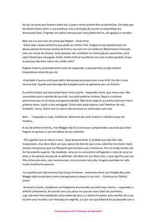 Ao dar se conta que falavam sobre ela, o jovem sentiu ardiam lhes as bochechas. Ela sabia que
ela deveria fazer sentir a sua presença, mas a tentação de escutar as escondidas era
demasiado forte. Fingindo um súbito interesse por uma platéia de íris, ela aguçou os ouvidos.
Mas isso é o que mais me preocupa Pegeen - disse Anne.
–Você sabe o quão excêntrica que pode ser minha irmã. Imagine se ela apaixona por um
desses poetas franceses mortos de fome e vai viver em um sótão em Montmartre infectado
com um monte de artistas. Estas pessoas não acreditam na instituição do casamento, você
sabe? Dizem que é burguês. Então minha irmã se transforme em uma mulher perdida. O que
as pessoas vão dizer sobre nós, então, hein?
Pegeen inspirou profundamente antes de responder, o que permitiu a Lady Herbert
respondesse antes do que ela.
-A verdade é que eu acho que você é demasiada dura para com a sua irmã. Ela não é uma
menina tola. Duvido que faça algo tão estúpido como se apaixonar por um francês.
Eu tenho certeza que você pode haver coisas piores. -respondeu Anne, que nesse caso, não
concordava com a opinião de sua mãe. Isso você pode ter certeza. Papai e a senhora
permitiram que se tornasse uma garota rebelde. Não tente negá-lo, eu tenho visto com meus
próprios olhos. Vocês a tem estragado. Como você pode explicar isso? Nenhum de nós,
Elisabeth, Fanny, Claire nem eu somos tão teimosas ou obstinadas como ela.
Bem ... "respondeu a Lady, meditando. Nenhuma de vocês tiveram a influência que ela
recebeu...
A voz da senhora morreu, mas Maggie não foi à única que compreendeu o que ela quis dizer.
Pegeen se apresou a sair em defesa de seu sobrinho.
- Oh suponho que se refere a Jerry - disse levianamente. É verdade que eles têm sido
inseparáveis, mas devo dizer-vos que, apesar do fato de que o meu sobrinho era muito maior,
sempre me pareceu que era Margaret que tramava suas travessuras. Por um longo tempo, ela
foi fisicamente superior. Na realidade, uma vez eu a encontrei esfregando o rosto de Jerry na
lama, e ele parecia incapaz de se defender. Ele devia ter uns doze anos, o que significa que sua
filha tinha sete anos, mas mesmo assim, ela era muito mais alta. Imagino que deve ter sido
muito humilhante para ele.
-Eu suponho que não veremos Sua Graça em breve – aventurou Anne com fingido descuido.
Maggie sabia muito bem como a desagradava o duque à sua irmã. – Continua em Oxford,
certo?
-Só ontem à noite, recebemos um telegrama anunciando sua volta hoje mesmo – respondeu a
anfitriã calmamente. De acordo com Lucy disse-me que ela ouviu dizer da cozinheira,
cujo sobrinho tem trabalhado como valete de Jerry e o último trimestre, esta manhã, ele e seu
tio tem uma reunião a ser realizada em segredo, e é por isso que Edward foi ao povoado com a
Comunidade do orkut “Traduções de Mag Cabot”
 