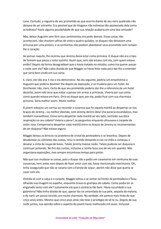 Lane. Contudo, a cegueira de seu prometido ao que ocorria diante de seu nariz quebrado não
deixava de ser estranha. Era possível que de Veygoux não estivesse tão apaixonado dela como
acreditava? Havia alguma possibilidade de que sua relação acabaria em uma boa amizade?
Não, deixar Augustin sem ferir seus sentimentos era pedir demais. Essas coisas não
aconteciam; não choviam safiras de vinte e quatro quilates, os duques não deixavam uma
princesa por uma pintora, e as senhoritas não podiam abandonar seus prometido sem romper-
lhe o coração.
Ao pensar naquilo, lhe ocorreu que Jeremy devia estar coma princesa. O duque não era o tipo
de homem que passa a noite sozinho. Assim que, sem não estava com ela, com quem estava
então? Depois da forma desagradável que o havia tratado no estúdio, como iria querer passar
a noite com ela? Não cabia duvida de que Maggie no havia feito nada para dar-lhe a entender
que seria bem-vindo em sua cama.
E, claro, ele não era. E ela o iria demonstrar. No dia seguinte, pediria um empréstimo a
Augustin que poderia devolver-lhe depois da exposição, e se mudaria para um hotel. Ao
Dorchester não, claro. Certa de que seu prometido poderia dar-lhe a referencia de um hotel
decente; assim não teria que voltar a pensar em armas e princesas. Viveria por sua conta,
como quando estava em Paris. Diria ao duque que, por ela, podia ficar com sua charmosa
princesa. Seria melhor assim. Muito melhor.
A jovem esboçou um sorriso ao recordar a surpresa que foi aquela manhã ao despertar-se nos
braços de Jeremy… ou melhor dizendo, com Jeremy dentro dela! Lhe parecia escandaloso, mas
também maravilhoso. Como seria despertar cada manhã ao seu lado, sentindo sua doce
respiração no seu cabelo? Valeria a pena?, se perguntou enquanto afrouxava o corpete de
cetim rosa. Compensaria despertar cada manhã entre os braços de Jeremy os inconvenientes
de ser duquesa? Não estava segura.
Maggie deixou os brincos na prateleira de cristal da penteadeira e se levantou. Depois de
desabotoar os colchetes das costas, tirou o vestido deixando-o cair no chão e começou a
desatar a cinta da roupa de baixo. Talvez Jeremy tivesse razão. Talvez pudesse ser duquesa e
continuar pintando. No fim das contas, inclusive a rainha fazia isso de vez em quando. Não
organizava exposições, mas sempre encontrava tempo para pintar.
Não que isso mudasse as coisas, pois o duque não a pediu em casamento em nenhuma de suas
conversas, nem antes nem depois de fazer amor com ela, havia mencionado matrimonio. Oh,
tinha assegurado que não se casaria com a Estrela de Jaipur, porém não disse que queria se
casar com ela.
Vestida só com a calça e o corpete, Maggie voltou a se sentar na frente da penteadeira e ficou
olhando sua imagem no espelho, enquanto tirava os grampos do cabelo. Como podia ter se
enganado tanto com ele? Justamente ela que o conhecia tão bem. Havia sucumbido a sua
galanteria? Não tinha dúvida de que, apesar da cor amarelada de sua pele, seqüela da malaria,
e do nariz um pouco torcido, era muito charmoso. Na verdade, ele parecia mais lindo do que
cinco anos antes. Mesmo que cinco anos atrás não teve o privilégio de vê-lo nu. Depois de sua
noite juntos, sua opinião sobre o aspecto do jovem havia melhorado mil vezes. Inclusive
Comunidade do orkut “Traduções de Mag Cabot”
 