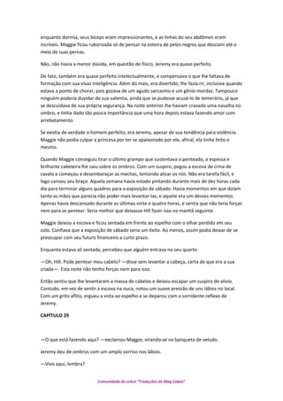 enquanto dormia, seus bíceps eram impressionantes, e as linhas do seu abdômen eram
incríveis. Maggie ficou ruborizada só de pensar na esteira de pelos negros que desciam até o
meio de suas pernas.
Não, não havia a menor dúvida, em questão de físico, Jeremy era quase perfeito.
De fato, também era quase perfeito intelectualmente, e compensava o que lhe faltava de
formação com sua vivaz inteligência. Além do mais, era divertido; lhe fazia rir, inclusive quando
estava a ponto de chorar, pois gozava de um agudo sarcasmo e um gênio mordaz. Tampouco
ninguém poderia duvidar de sua valentia, ainda que se pudesse acusá-lo de temerário, já que
se descuidava de sua própria segurança. Na noite anterior lhe haviam cravado uma navalha no
ombro, e tinha dado tão pouca importância que uma hora depois estava fazendo amor com
arrebatamento.
Se existia de verdade o homem perfeito, era Jeremy, apesar de sua tendência para violência.
Maggie não podia culpar a princesa por ter se apaixonado por ele, afinal, ela tinha feito o
mesmo.
Quando Maggie conseguiu tirar o último grampo que sustentava o penteado, a espessa e
brilhante cabeleira lhe caiu sobre os ombros. Com um suspiro, pegou a escova de crina de
cavalo e começou a desembaraçar as mechas, tentando alisar os nós. Não era tarefa fácil, e
logo cansou seu braço. Aquela semana havia estado pintando durante mais de dez horas cada
dia para terminar alguns quadros para a exposição de sábado. Havia momentos em que doíam
tanto as mãos que parecia não poder mais levantar-las, e aquele era um desses momentos.
Apenas havia descansado durante as últimas vinte e quatro horas, e sentia que não teria forças
nem para se pentear. Seria melhor que deixasse Hill fazer isso na manhã seguinte.
Maggie deixou a escova e ficou sentada em frente ao espelho com o olhar perdido em seu
colo. Confiava que a exposição de sábado seria um êxito. Ao menos, assim podia deixar de se
preocupar com seu futuro financeiro a curto prazo.
Enquanto estava ali sentada, percebeu que alguém entrava no seu quarto.
—Oh, Hill. Pode pentear meu cabelo? —disse sem levantar a cabeça, certa de que era a sua
criada—. Esta noite não tenho forças nem para isso.
Então sentiu que lhe levantaram a massa de cabelos e deixou escapar um suspiro de alivio.
Contudo, em vez de sentir a escova na nuca, notou um suave pressão de uns lábios no local.
Com um grito aflito, ergueu a vista ao espelho e se deparou com o sorridente reflexo de
Jeremy.
CAPÍTULO 29
—O que está fazendo aqui? —exclamou Maggie, virando-se na banqueta de veludo.
Jeremy deu de ombros com um amplo sorriso nos lábios.
—Vivo aqui, lembra?
Comunidade do orkut “Traduções de Mag Cabot”
 
