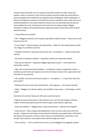 O duque estava atrás dela, com um copo de uísque pela metade nas mãos; estava sem
jaqueta, suéter ou cachecol, e tinha os três ou quatro primeiros botões da camisa aberto e
parecia completamente indiferente ao estado de cólera de Margaret. Estava arrebatador. A
tênue luz do fogo que crepitava na chaminé lhe iluminava metade do rosto, ainda assim viu a
centelha prateada em seus olhos enquanto a olhava com uma expressão que dizia que ele
havia acabado de se dar conta de que ela só estava com as roupas de baixo. Maggie
vislumbrou o espesso emaranhado de pelos negros que cobria o peito dele através da parte
aberta da camisa.
— O que dizias do seu cabelo?
—Oh! —Maggie se levantou com os punhos apertados ao lado do corpo—. Pensei que era Hill.
O que fez com ela?
—A sua criada? —Jeremy arqueou uma sobrancelha—. Nada. Por que sempre pensas mal de
mim, Mags? é um defeito muito feio.
—Quando se trata de ti, não posso evitar pensar mal —ela alfinetou—. E agora me diz onde
está Hill.
—Ela sofreu um pequeno acidente —respondeu o jovem com expressão sombria.
—Que tipo de acidente? —perguntou Maggie segurando um grito—. Como pode tê-la
machucado, canalha…
—Não, não se trata desse tipo de acidente —se defendeu o duque, arregalando os olhos —.
Acontece que ela tomou por engano uma xícara de chá que era para mim, e agora deve estar
dormindo no seu aposento.
—Oh, entendi. Uma xícara de chá que era para ti. —ela replicou—. E, o que tinha nesse chá,
posso saber?
—Nada que lhe possa causar dano permanente —ele assegurou—. Só um pouco de ópio.
—Ópio! —Maggie se viu de boca aberta, sem acreditar no que ouvia—. Você drogou a minha
criada?
Jeremy fez uma careta e lançou um olhar para a porta do quarto.
—Não lhe causará nenhum dano. E não aumente a voz, sim? Pois não droguei os demais
criados. A menos que queiras que Evers venha e jogue a porta abaixo, sugiro que…
—Assim que admites? —Maggie levou as mãos às bochechas—. Admites tê-la drogado?
—Claro que sim —disse o duque descuidadamente, como se fosse a coisa mais normal do
mundo—. Depois de como ficaste nervosa hoje de manhã pelo que poderia dizer a Hill sobre o
fato de que nós passamos a noite na mesma casa sem acompanhante, me pareceu o mais
sensato. Caso contrário, como poderia ficar sozinho contigo esta noite?
—Ficar sozinhos… —Com um olhar fixo em Jerry, a voz de Maggie foi se apagando. Aquele
Comunidade do orkut “Traduções de Mag Cabot”
 