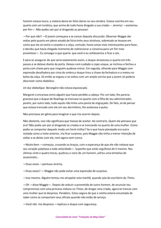 homem estava louco; a malaria devia ter feito danos no seu cérebro. Estava sozinha em seu
quarto com um lunático, que acima de tudo havia drogado a sua criada—. Jeremy! —exclamou
por fim—. Não podes sair por aí drogando as pessoas!
—Por que não? —O jovem começava a se cansar daquela discussão. Observar Maggie dar
voltas pelo quarto em pleno estado de fúria tinha seus atrativos, sobretudo se levasse em
conta que ela só vestia o corpete e a calça, contudo, havia coisas mais interessantes para fazer,
e decidiu que havia chegado momento de redirecionar a conversa para um fim mais
proveitoso—. Eu consegui o que queria: que você e eu voltássemos a ficar a sós.
E para se assegurar de que seria exatamente assim, o duque atravessou o quarto em três
passos e se deteve diante da porta. Deixou com cuidado o copo uísque, se inclinou e fechou a
porta com chave para que ninguém pudesse entrar. Em seguida, olhando para Maggie com
expressão desafiadora por cima do ombro,o duque tirou a chave da fechadura e a meteu no
bolso da calça. Só então se ergueu e se voltou com um amplo sorriso que a jovem só poderia
descrever como diabólico.
Un duc diabolique. Berangére não estava equivocada.
Margaret o encarava como alguém que havia perdido a cabeça. Por um lado, lhe parecia
gracioso que o duque de Rawlings se trancava no quarto com a filha de seu administrador,
porém, por outro lado, tudo aquilo não tinha uma ponta de engraçado. De fato, só de pensar
que estava trancada com ele em seu dormitório, lhe acelerava o pulso.
Não precisava ser gênio para imaginar o que iria ocorrer depois.
Não obstante, isso não significava que tivesse de aceitar. Ao contrario. Quem ele pensava que
era? Não podia sair por aí drogando as criadas e se trancando no quarto de uma mulher. Como
podia se comportar daquele modo um herói militar? Se o que havia planejado era outra
noitada como a noite anterior, iria ficar surpreso, pois Maggie não tinha a menor intenção de
voltar a se deitar com ele, nem agora nem nunca.
—Muito bem —começou, cruzando os braços, com a esperança de que ele não notasse que
seu coração palpitava a toda velocidade—. Suponho que estás orgulhoso de ti mesmo. Nas
últimas vinte e quatro horas, quebrou o nariz de um homem, sofreu uma tentativa de
assassinato…
—Duas vezes —pontuou Jeremy.
—Duas vezes? — Maggie não pode evitar uma expressão de surpresa.
—Isso mesmo. Alguém tentou me atropelar esta manhã, quando saía do escritório do Times.
—Oh —disse Maggie—. Depois de seduzir a prometida de outro homem, de anunciar teu
compromisso com uma princesa indiana no Times, de drogar uma criada, agora te trancas com
uma mulher que te despreza. Parabéns. Estou segura de que a rainha estaria encantada de
saber como se comportam seus oficiais quando não estão de serviço.
—Você não me despreza —replicou o duque com segurança.
Comunidade do orkut “Traduções de Mag Cabot”
 