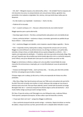 —Ah, não? —Margaret arqueou uma sobrancelha, cética—. De verdade? Você se esqueceu de
mim durante cinco anos, te comprometeste com uma princesa indiana, agrediste meu
prometido e me roubaste a virgindade. Sim, Jeremy, creio que tenho boas razões para te
desprezar.
—Eu não roubei a sua virgindade —esclareceu—. Você a me deu.
—Poderias tê-la recusado.
—Eu? —o jovem começou a rir—. Recusar o oferecimento de uma mulher bonita?
Maggie apontou para a porta aborrecida.
—Saia daqui agora mesmo —lhe disse, acompanhando cada palavra com uma batida de pé.
—Vamos, senhorita Herbert —exclamou o duque, encantado, ignorando seu pedido de que
fosse embora—. Estás enciumada!
—Eu! —exclamou Maggie com desdém, como resposta a aquela indigna sugestão—. Nunca.
—Sim —respondeu Jeremy, balançando a cabeça. Enquanto lhe cercava com um sorriso,
Maggie viu como brilhavam seu dentes brancos a luz do fogo. Se deteve a um palmo dela,
estendeu o braço e levou um dedo debaixo de seu queixo obrigando-a a olhá-lo—. Sim —
repetiu com expressão de satisfação—. É evidente, está claro que estás enciumada, Mags. Mas
por que? Suponho que não acreditas que tenha havido algo entre mim e a senhorita Jacquard,
certo? Afinal, creio já ter deixado bem claro que és a única mulher que amei na vida.
Maggie se estremeceu e afastou a cabeça com uma sacudida. A proximidade do corpo
masculino lhe entrecortava a respiração, por si só já dificultada por causa da opressão do
corpete.
—Estavas com Berangére? Então… você e princesa não… —Se calou, pois não tinha sentido
terminar uma pergunta que já sabia a resposta.
O duque negou com a cabeça; já não sorria, e tinha uma expressão de tristeza nos olhos
prateados.
—Meu Deus, Mags. Que tipo de pessoa acha que sou? Não ouviu uma palavra do que tenho
lhe dito? Para mim só existe uma mulher e é você, ainda que não consiga ver isso já que é
teimosa como uma mula. Para que fique sabendo, passei a tarde toda escutando sua amiga
Berangére falar de ti —continuou enquanto he afastava alguns cachos da bochecha—. Ela é
muito melhor amiga sua do que você é consigo mesma.
Oh, Deus. O que ela contou a ele? Berangére era uma fofoqueira nata, e adorava fofocar.
Tanto quanto a pesqueira da esquina. Só Deus sabia o que ela havia dito a Jeremy.
— O que quer dizer com isso? —perguntou Maggie na defensiva.
— Que a senhorita Jacquard está de acordo comigo —contestou. Depois de afastar as mechas
de cabelo, o duque acariciou sua face, percorrendo com o calejado dedo indicador o suave
Comunidade do orkut “Traduções de Mag Cabot”
 